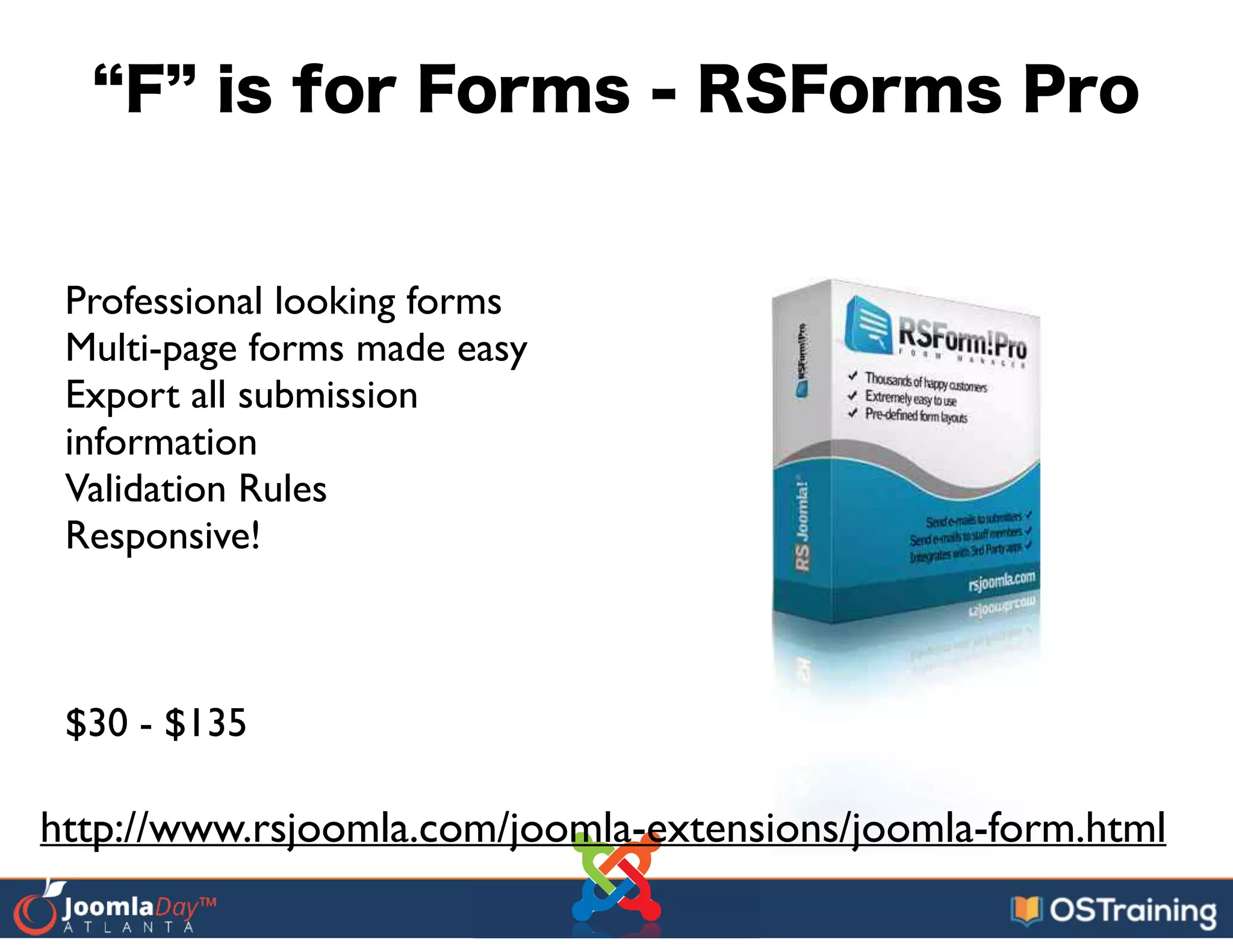 F is for Forms - RSForms Pro
Professional looking forms	

Multi-page forms made easy	

Export all submission
information	

Validation Rules	

Responsive!	

!
!
!
$30 - $135
http://www.rsjoomla.com/joomla-extensions/joomla-form.html
 