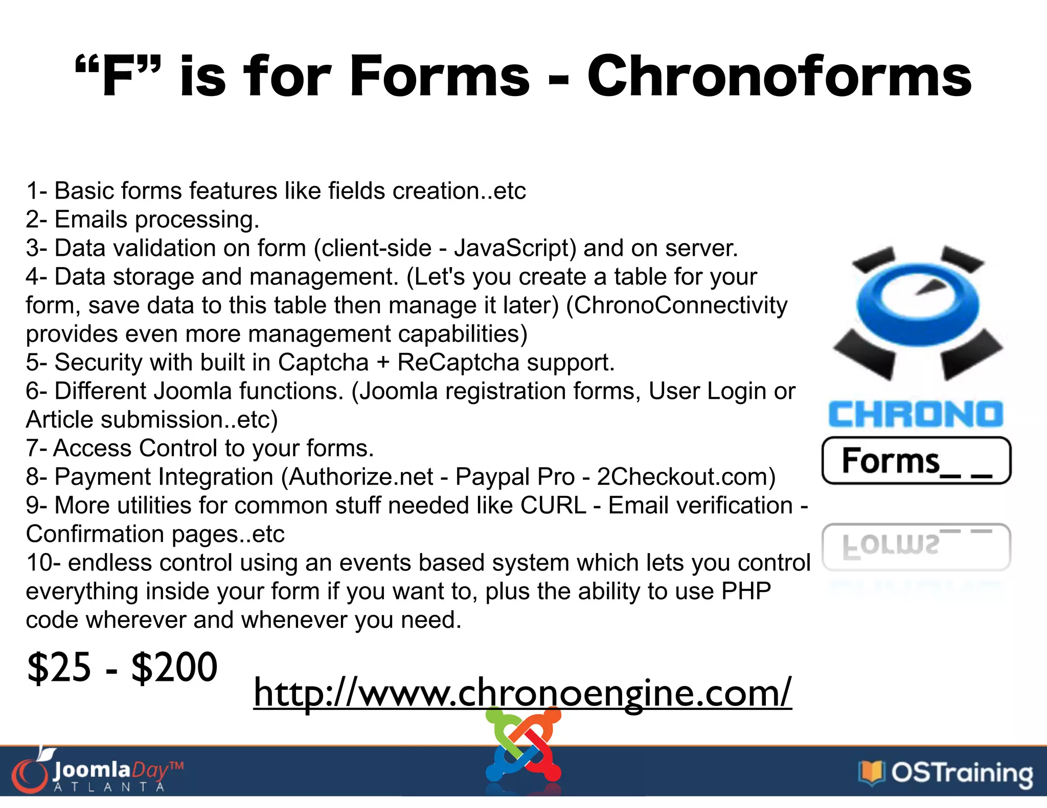 F is for Forms - Chronoforms
1- Basic forms features like fields creation..etc
2- Emails processing.
3- Data validation on form (client-side - JavaScript) and on server.
4- Data storage and management. (Let's you create a table for your
form, save data to this table then manage it later) (ChronoConnectivity
provides even more management capabilities)
5- Security with built in Captcha + ReCaptcha support.
6- Different Joomla functions. (Joomla registration forms, User Login or
Article submission..etc)
7- Access Control to your forms.
8- Payment Integration (Authorize.net - Paypal Pro - 2Checkout.com)
9- More utilities for common stuff needed like CURL - Email verification -
Confirmation pages..etc
10- endless control using an events based system which lets you control
everything inside your form if you want to, plus the ability to use PHP
code wherever and whenever you need.
http://www.chronoengine.com/
$25 - $200
 
