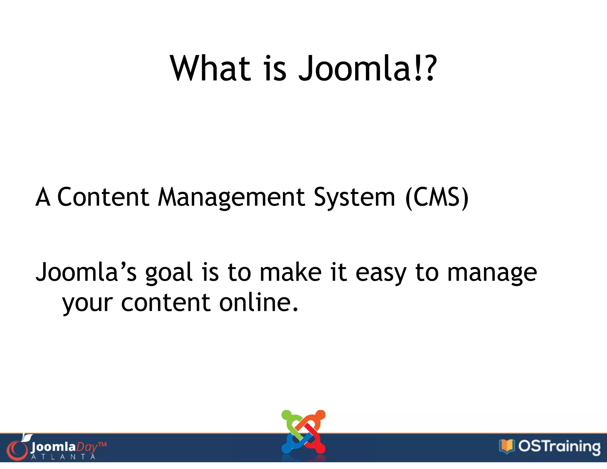 What is Joomla!?
!
A Content Management System (CMS)
!
Joomla’s goal is to make it easy to manage
your content online.
 