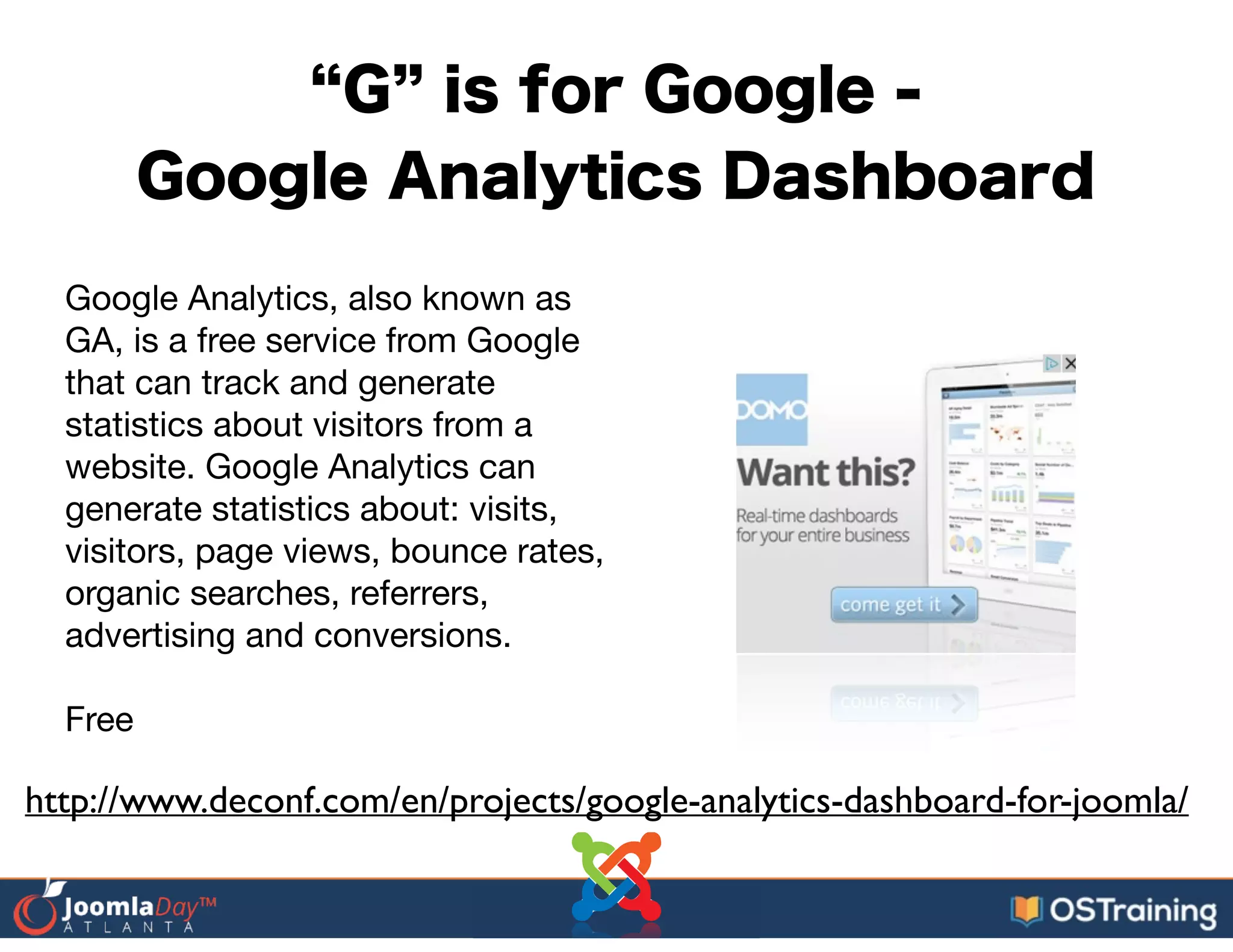 G is for Google -
Google Analytics Dashboard
Google Analytics, also known as
GA, is a free service from Google
that can track and generate
statistics about visitors from a
website. Google Analytics can
generate statistics about: visits,
visitors, page views, bounce rates,
organic searches, referrers,
advertising and conversions.

!
Free
http://www.deconf.com/en/projects/google-analytics-dashboard-for-joomla/
 