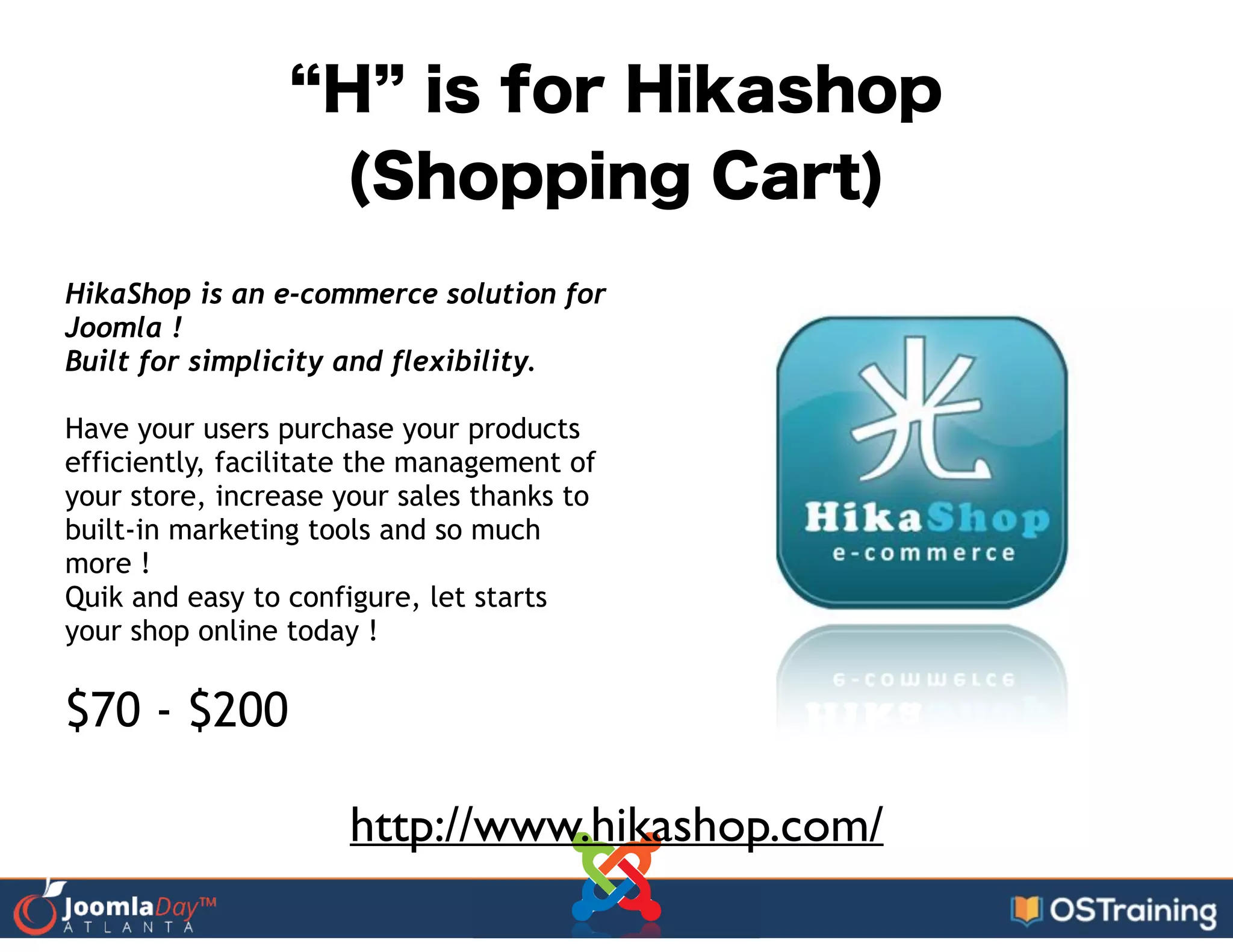 H is for Hikashop
(Shopping Cart)
HikaShop is an e-commerce solution for
Joomla !
Built for simplicity and flexibility. 
!
Have your users purchase your products
efficiently, facilitate the management of
your store, increase your sales thanks to
built-in marketing tools and so much
more !
Quik and easy to configure, let starts
your shop online today !
!
$70 - $200
http://www.hikashop.com/
 