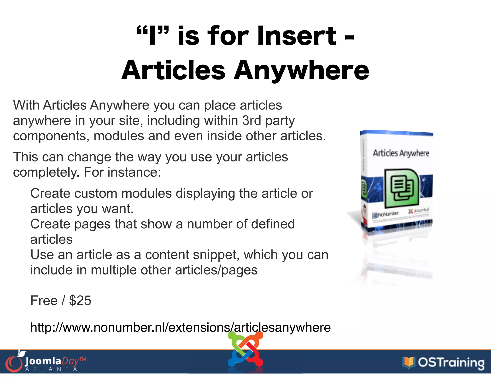 I is for Insert -
Articles Anywhere
With Articles Anywhere you can place articles
anywhere in your site, including within 3rd party
components, modules and even inside other articles.
This can change the way you use your articles
completely. For instance:
Create custom modules displaying the article or
articles you want.
Create pages that show a number of defined
articles
Use an article as a content snippet, which you can
include in multiple other articles/pages
!
Free / $25
http://www.nonumber.nl/extensions/articlesanywhere
 