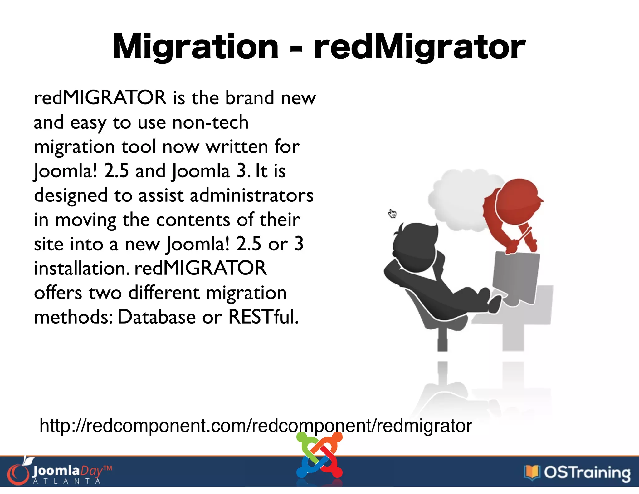 Migration - redMigrator
redMIGRATOR is the brand new
and easy to use non-tech
migration tool now written for
Joomla! 2.5 and Joomla 3. It is
designed to assist administrators
in moving the contents of their
site into a new Joomla! 2.5 or 3
installation. redMIGRATOR
offers two different migration
methods: Database or RESTful.
http://redcomponent.com/redcomponent/redmigrator
 