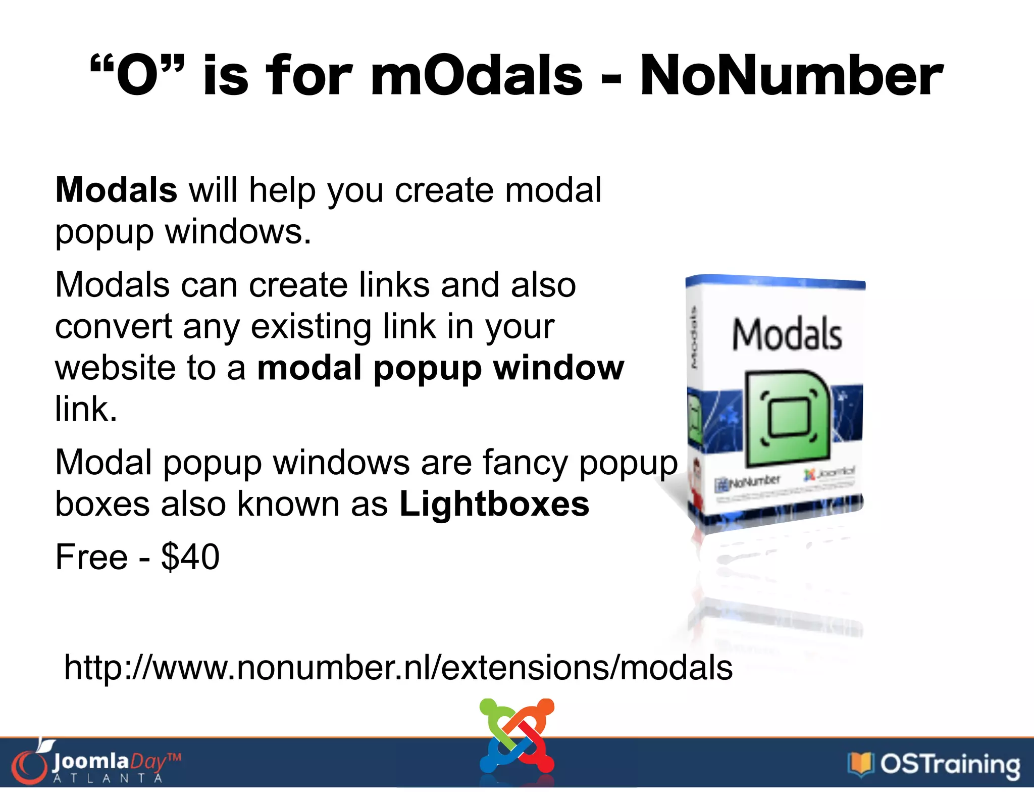 O is for mOdals - NoNumber
Modals will help you create modal
popup windows.
Modals can create links and also
convert any existing link in your
website to a modal popup window
link.
Modal popup windows are fancy popup
boxes also known as Lightboxes
Free - $40
http://www.nonumber.nl/extensions/modals
 