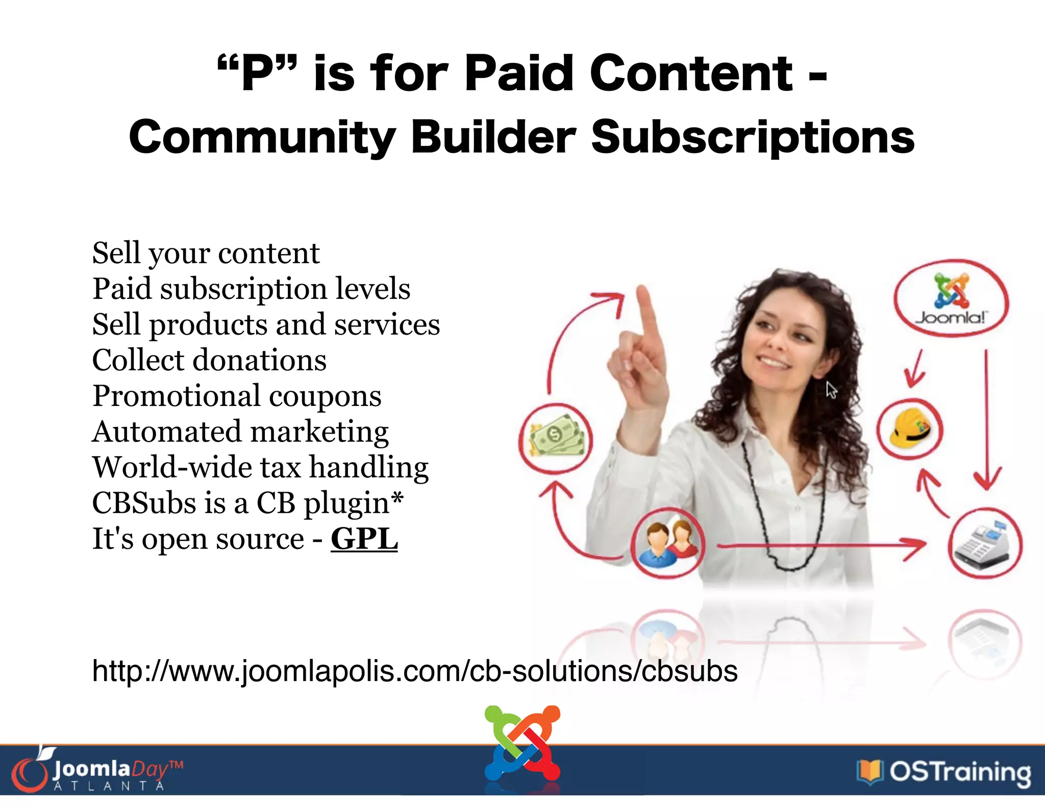 P is for Paid Content -
Community Builder Subscriptions
Sell your content
Paid subscription levels
Sell products and services
Collect donations
Promotional coupons
Automated marketing
World-wide tax handling
CBSubs is a CB plugin*
It's open source - GPL
http://www.joomlapolis.com/cb-solutions/cbsubs
 