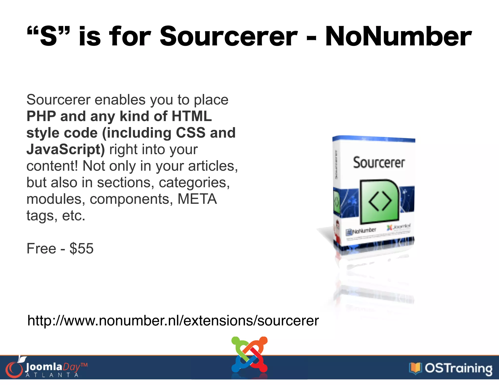 S is for Sourcerer - NoNumber
Sourcerer enables you to place
PHP and any kind of HTML
style code (including CSS and
JavaScript) right into your
content! Not only in your articles,
but also in sections, categories,
modules, components, META
tags, etc.
!
Free - $55
http://www.nonumber.nl/extensions/sourcerer
 