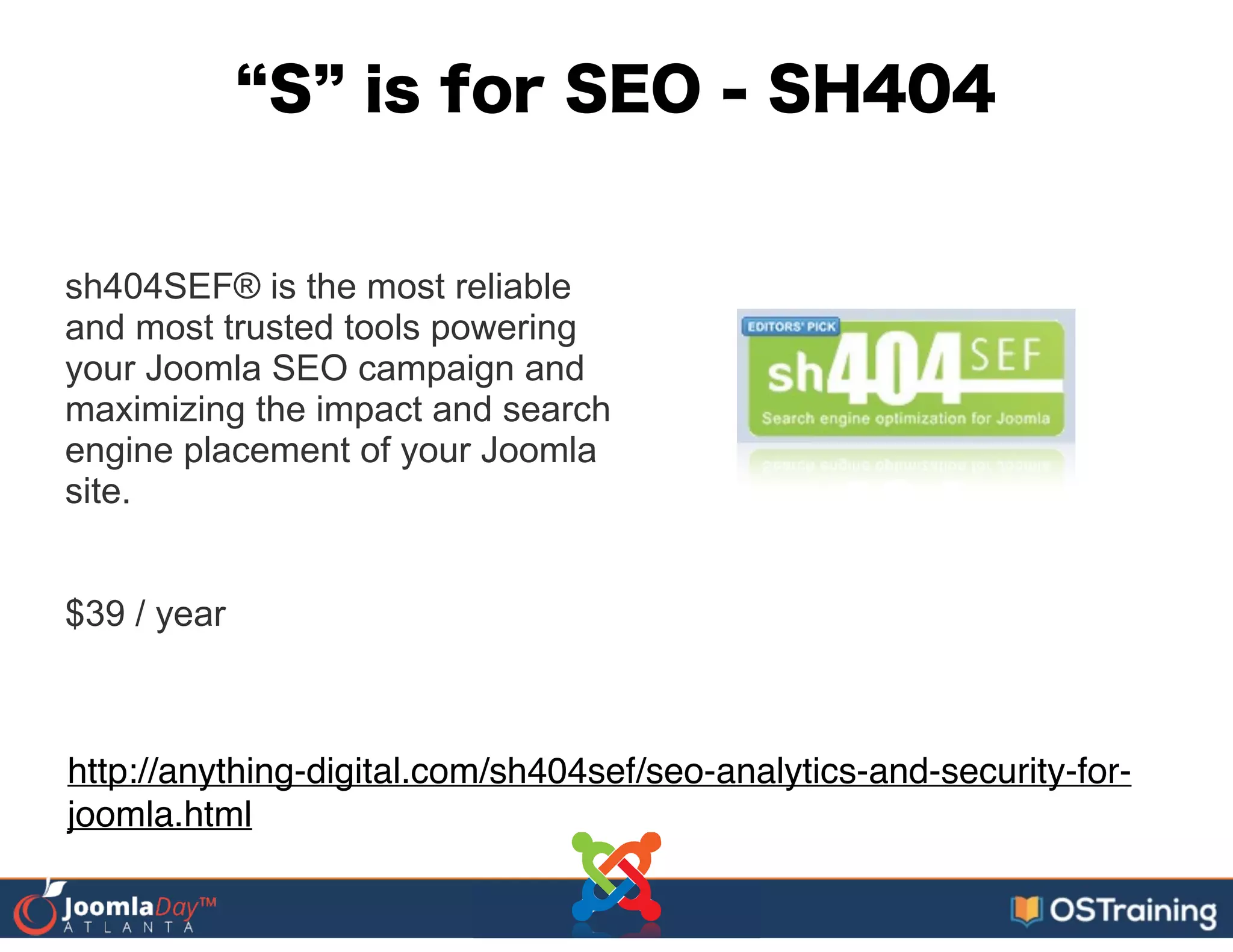 S is for SEO - SH404
sh404SEF® is the most reliable
and most trusted tools powering
your Joomla SEO campaign and
maximizing the impact and search
engine placement of your Joomla
site.
!
!
$39 / year
http://anything-digital.com/sh404sef/seo-analytics-and-security-for-
joomla.html
 