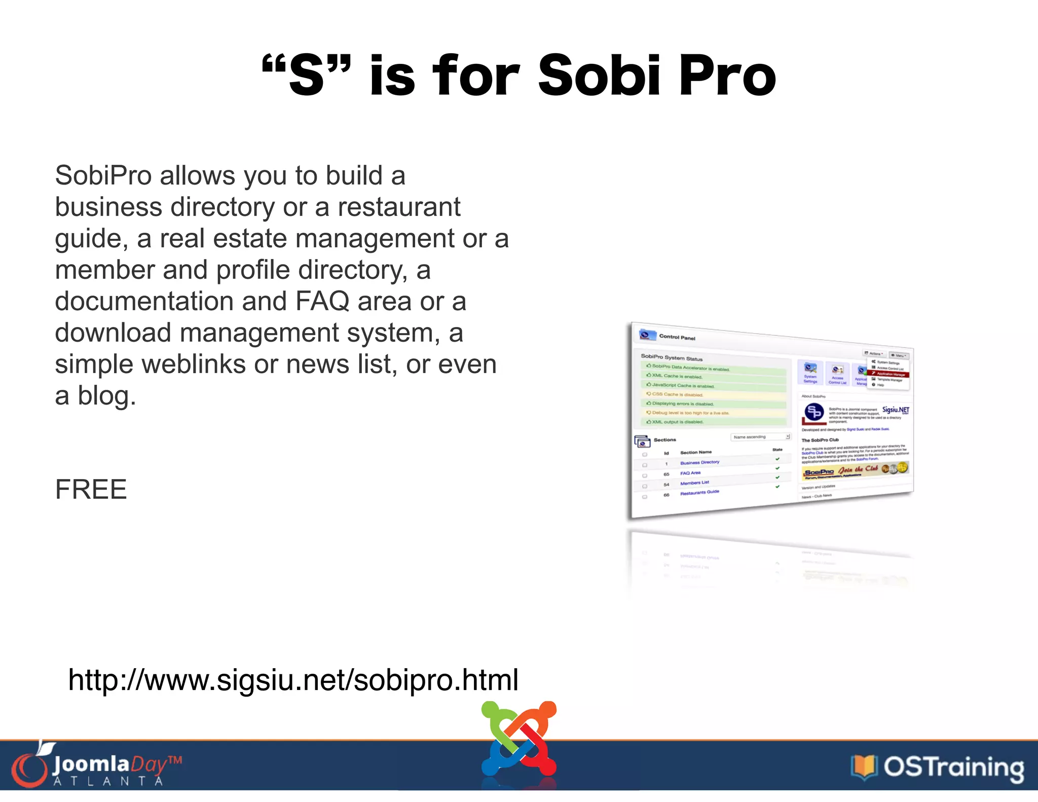 S is for Sobi Pro
SobiPro allows you to build a
business directory or a restaurant
guide, a real estate management or a
member and profile directory, a
documentation and FAQ area or a
download management system, a
simple weblinks or news list, or even
a blog.
!
!
FREE
!
http://www.sigsiu.net/sobipro.html
 