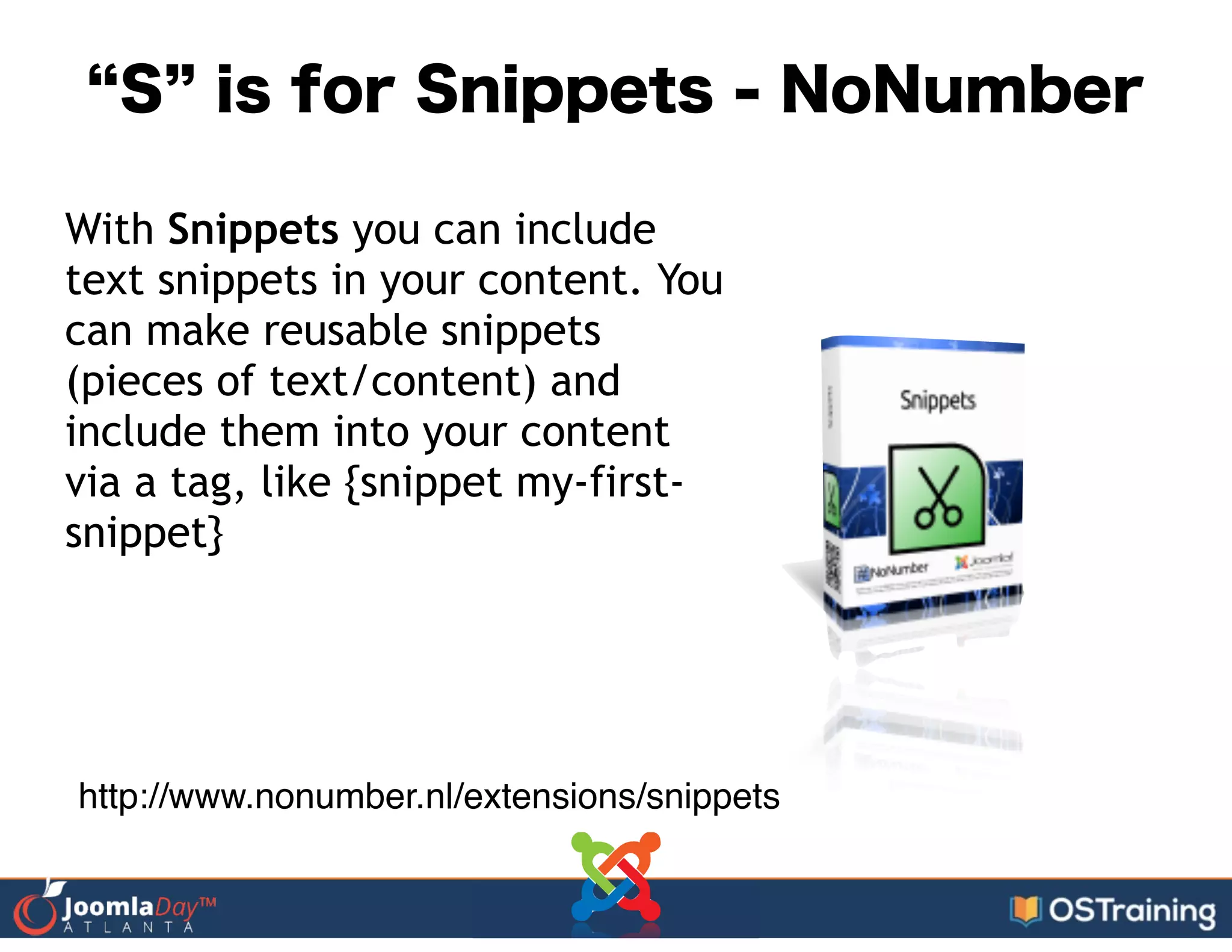 S is for Snippets - NoNumber
With Snippets you can include
text snippets in your content. You
can make reusable snippets
(pieces of text/content) and
include them into your content
via a tag, like {snippet my-first-
snippet}
http://www.nonumber.nl/extensions/snippets
 