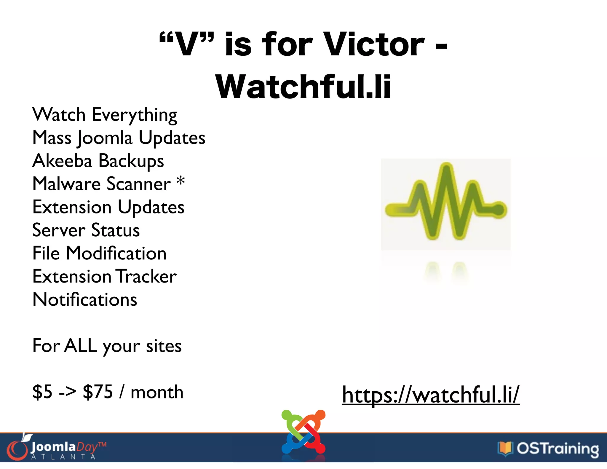 V is for Victor -
Watchful.li
Watch Everything	

Mass Joomla Updates	

Akeeba Backups	

Malware Scanner *	

Extension Updates	

Server Status	

File Modiﬁcation	

Extension Tracker	

Notiﬁcations	

!
For ALL your sites	

!
$5 -> $75 / month https://watchful.li/
 