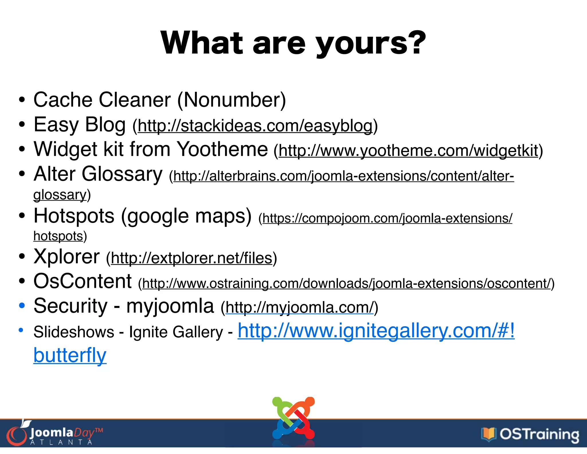 What are yours?
• Cache Cleaner (Nonumber)!
• Easy Blog (http://stackideas.com/easyblog)!
• Widget kit from Yootheme (http://www.yootheme.com/widgetkit)!
• Alter Glossary (http://alterbrains.com/joomla-extensions/content/alter-
glossary)!
• Hotspots (google maps) (https://compojoom.com/joomla-extensions/
hotspots)!
• Xplorer (http://extplorer.net/ﬁles)!
• OsContent (http://www.ostraining.com/downloads/joomla-extensions/oscontent/)!
• Security - myjoomla (http://myjoomla.com/)!
• Slideshows - Ignite Gallery - http://www.ignitegallery.com/#!
butterﬂy
 