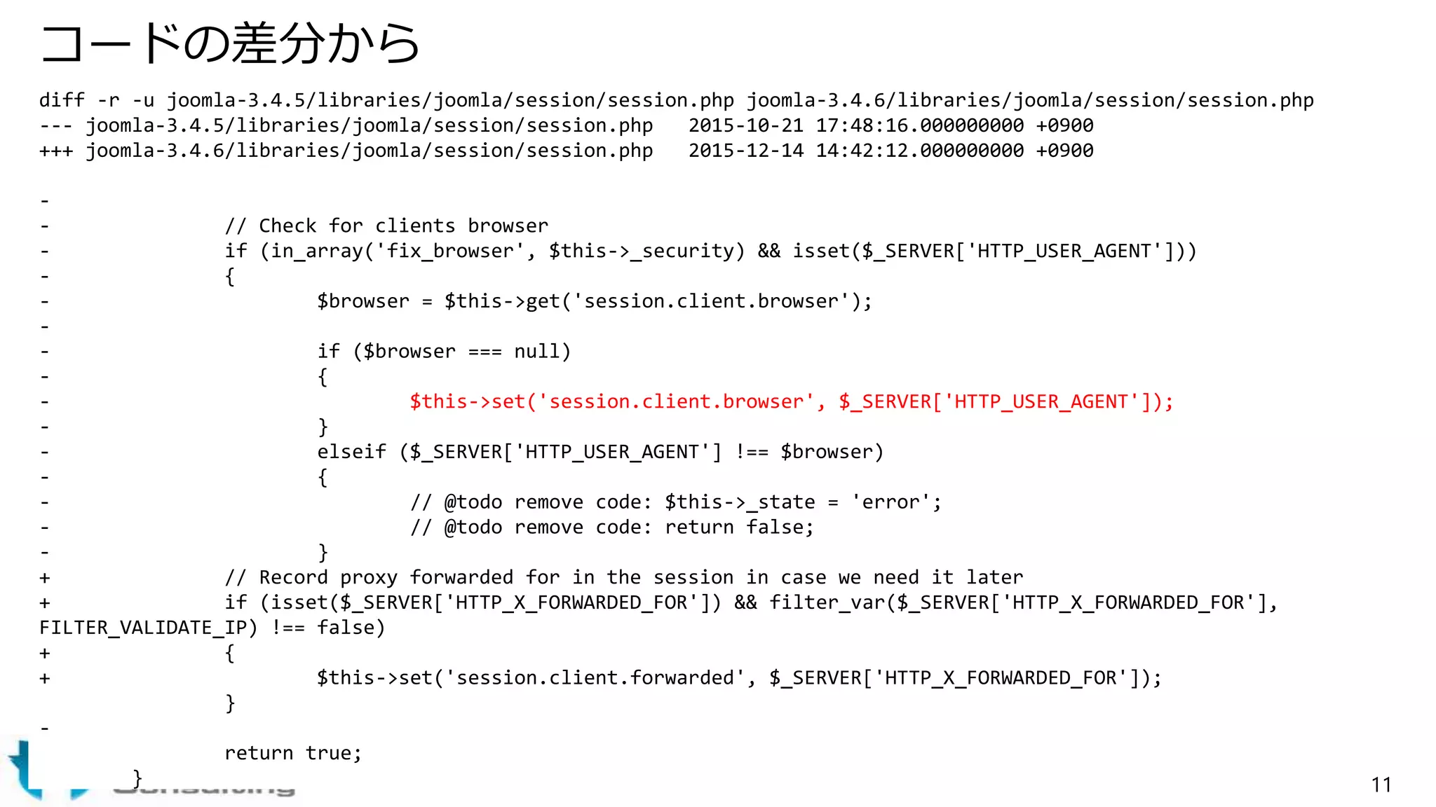 コードの差分から
diff -r -u joomla-3.4.5/libraries/joomla/session/session.php joomla-3.4.6/libraries/joomla/session/session.php
--- joomla-3.4.5/libraries/joomla/session/session.php 2015-10-21 17:48:16.000000000 +0900
+++ joomla-3.4.6/libraries/joomla/session/session.php 2015-12-14 14:42:12.000000000 +0900
-
- // Check for clients browser
- if (in_array('fix_browser', $this->_security) && isset($_SERVER['HTTP_USER_AGENT']))
- {
- $browser = $this->get('session.client.browser');
-
- if ($browser === null)
- {
- $this->set('session.client.browser', $_SERVER['HTTP_USER_AGENT']);
- }
- elseif ($_SERVER['HTTP_USER_AGENT'] !== $browser)
- {
- // @todo remove code: $this->_state = 'error';
- // @todo remove code: return false;
- }
+ // Record proxy forwarded for in the session in case we need it later
+ if (isset($_SERVER['HTTP_X_FORWARDED_FOR']) && filter_var($_SERVER['HTTP_X_FORWARDED_FOR'],
FILTER_VALIDATE_IP) !== false)
+ {
+ $this->set('session.client.forwarded', $_SERVER['HTTP_X_FORWARDED_FOR']);
}
-
return true;
} 11
 