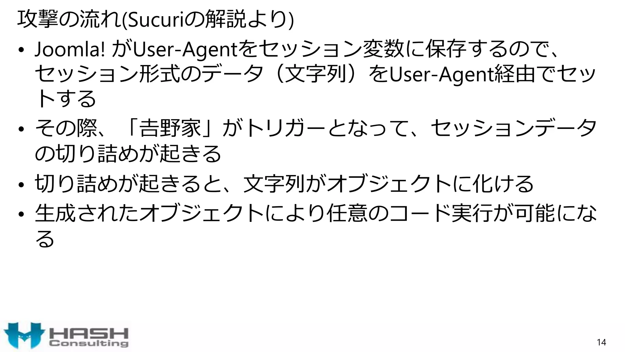 攻撃の流れ(Sucuriの解説より)
• Joomla! がUser-Agentをセッション変数に保存するので、
セッション形式のデータ（文字列）をUser-Agent経由でセッ
トする
• その際、「𠮷野家」がトリガーとなって、セッションデータ
の切り詰めが起きる
• 切り詰めが起きると、文字列がオブジェクトに化ける
• 生成されたオブジェクトにより任意のコード実行が可能にな
る
14
 