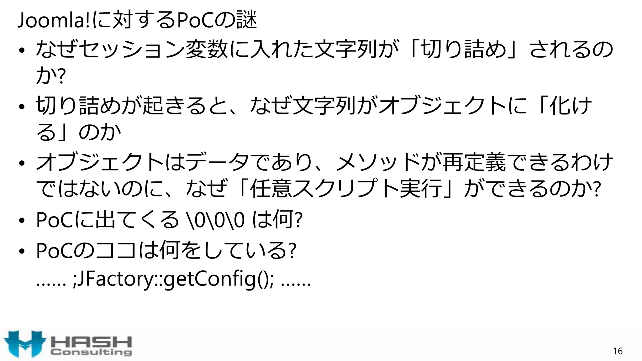 Joomla!に対するPoCの謎
• なぜセッション変数に入れた文字列が「切り詰め」されるの
か?
• 切り詰めが起きると、なぜ文字列がオブジェクトに「化け
る」のか
• オブジェクトはデータであり、メソッドが再定義できるわけ
ではないのに、なぜ「任意スクリプト実行」ができるのか?
• PoCに出てくる 000 は何?
• PoCのココは何をしている?
…… ;JFactory::getConfig(); ……
16
 