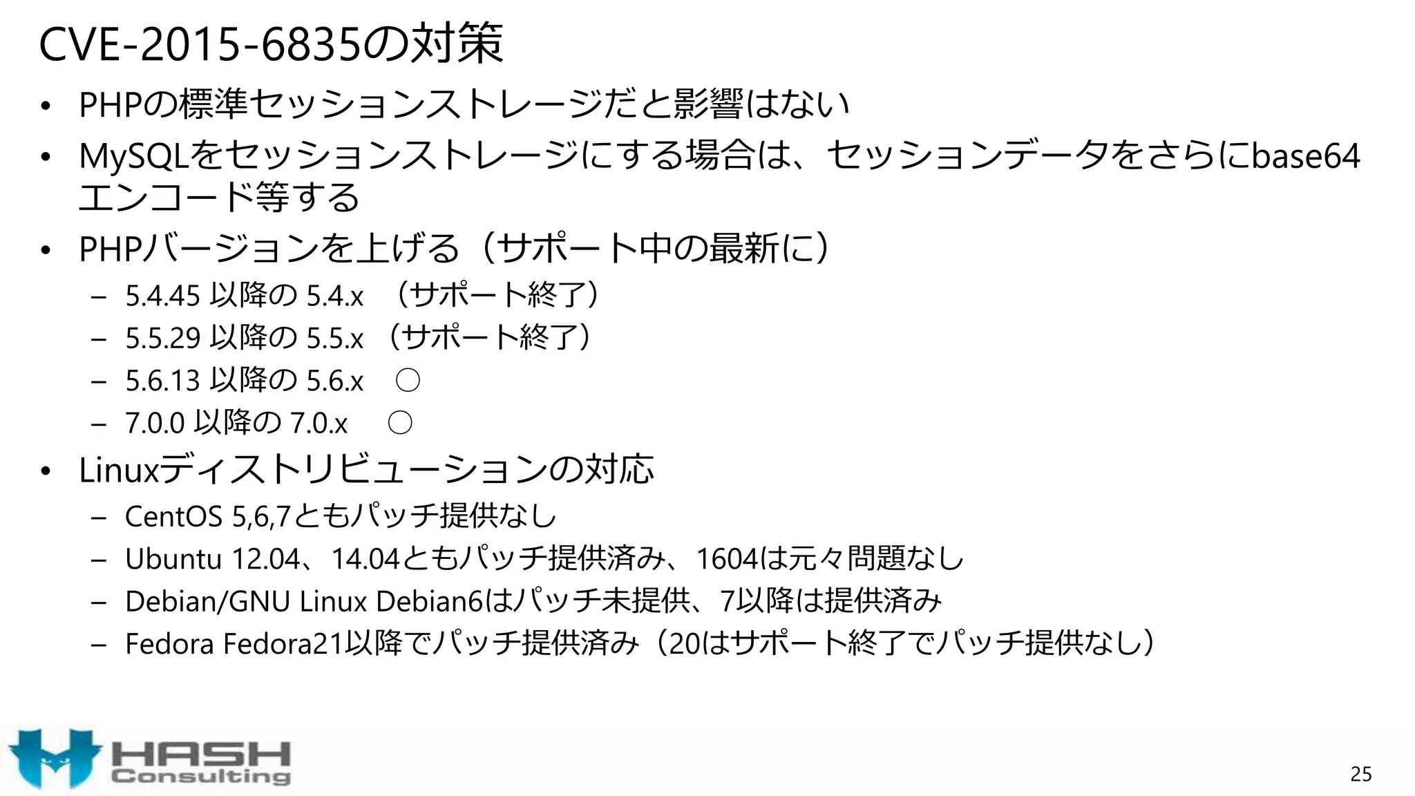 CVE-2015-6835の対策
• PHPの標準セッションストレージだと影響はない
• MySQLをセッションストレージにする場合は、セッションデータをさらにbase64
エンコード等する
• PHPバージョンを上げる（サポート中の最新に）
– 5.4.45 以降の 5.4.x （サポート終了）
– 5.5.29 以降の 5.5.x （サポート終了）
– 5.6.13 以降の 5.6.x ○
– 7.0.0 以降の 7.0.x ○
• Linuxディストリビューションの対応
– CentOS 5,6,7ともパッチ提供なし
– Ubuntu 12.04、14.04ともパッチ提供済み、1604は元々問題なし
– Debian/GNU Linux Debian6はパッチ未提供、7以降は提供済み
– Fedora Fedora21以降でパッチ提供済み（20はサポート終了でパッチ提供なし）
25
 