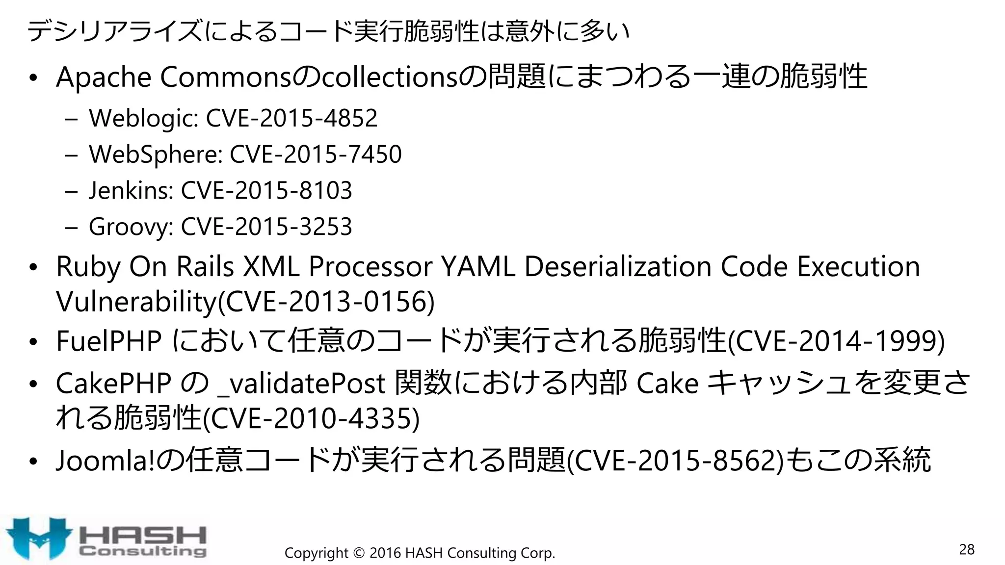 デシリアライズによるコード実行脆弱性は意外に多い
• Apache Commonsのcollectionsの問題にまつわる一連の脆弱性
– Weblogic: CVE-2015-4852
– WebSphere: CVE-2015-7450
– Jenkins: CVE-2015-8103
– Groovy: CVE-2015-3253
• Ruby On Rails XML Processor YAML Deserialization Code Execution
Vulnerability(CVE-2013-0156)
• FuelPHP において任意のコードが実行される脆弱性(CVE-2014-1999)
• CakePHP の _validatePost 関数における内部 Cake キャッシュを変更さ
れる脆弱性(CVE-2010-4335)
• Joomla!の任意コードが実行される問題(CVE-2015-8562)もこの系統
Copyright © 2016 HASH Consulting Corp. 28
 