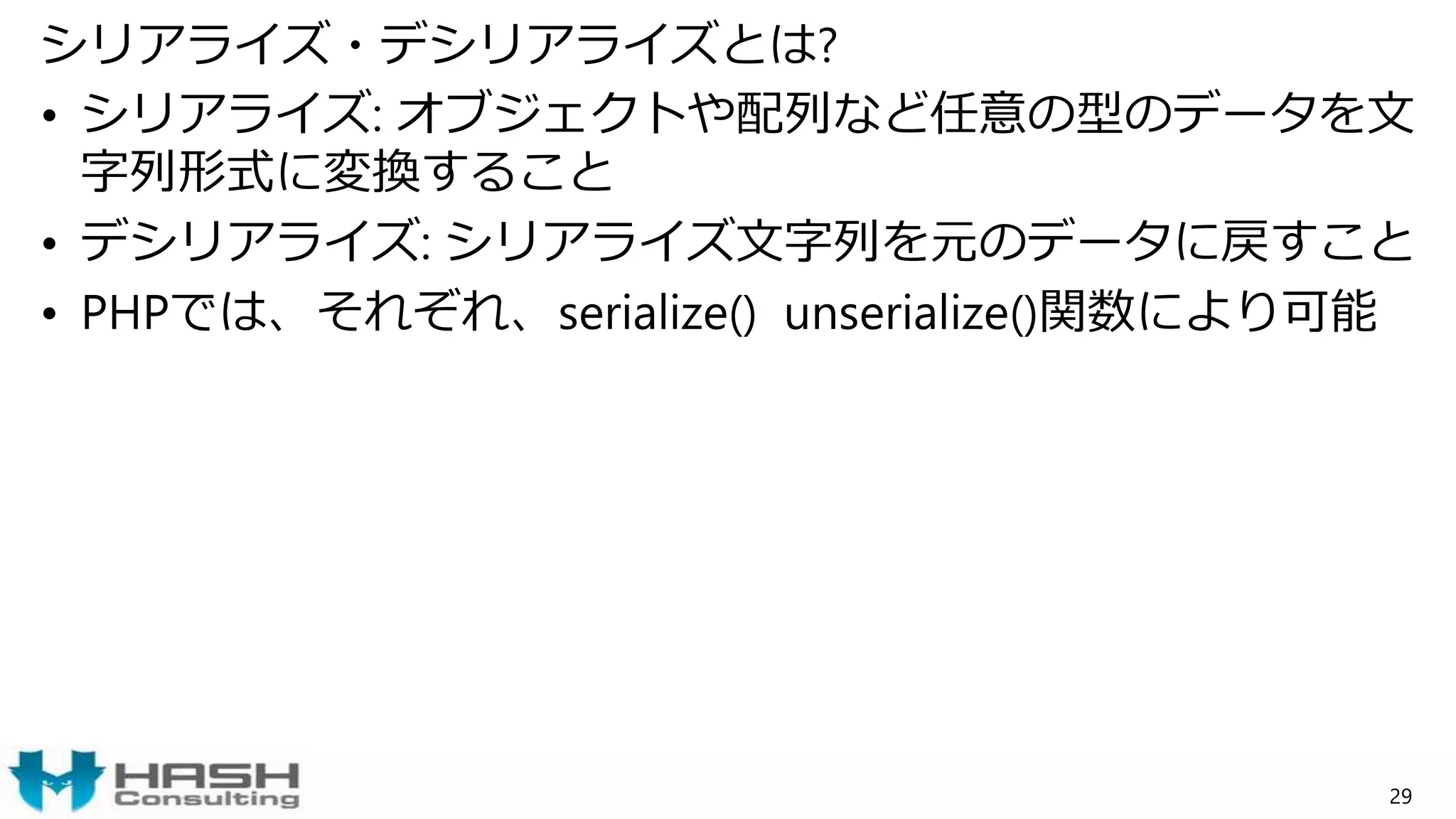 シリアライズ・デシリアライズとは?
• シリアライズ: オブジェクトや配列など任意の型のデータを文
字列形式に変換すること
• デシリアライズ: シリアライズ文字列を元のデータに戻すこと
• PHPでは、それぞれ、serialize() unserialize()関数により可能
29
 