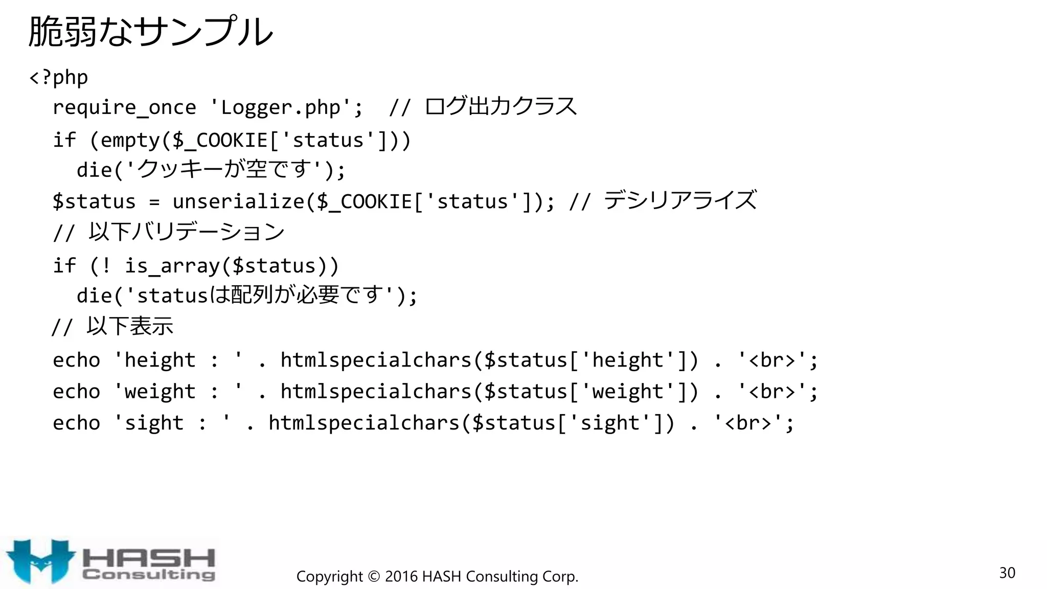 脆弱なサンプル
<?php
require_once 'Logger.php'; // ログ出力クラス
if (empty($_COOKIE['status']))
die('クッキーが空です');
$status = unserialize($_COOKIE['status']); // デシリアライズ
// 以下バリデーション
if (! is_array($status))
die('statusは配列が必要です');
// 以下表示
echo 'height : ' . htmlspecialchars($status['height']) . '<br>';
echo 'weight : ' . htmlspecialchars($status['weight']) . '<br>';
echo 'sight : ' . htmlspecialchars($status['sight']) . '<br>';
Copyright © 2016 HASH Consulting Corp. 30
 