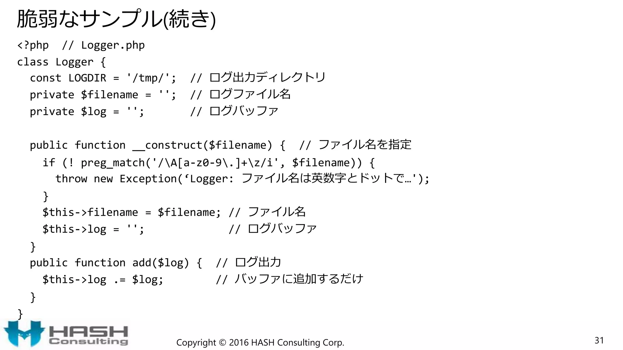 脆弱なサンプル(続き)
<?php // Logger.php
class Logger {
const LOGDIR = '/tmp/'; // ログ出力ディレクトリ
private $filename = ''; // ログファイル名
private $log = ''; // ログバッファ
public function __construct($filename) { // ファイル名を指定
if (! preg_match('/A[a-z0-9.]+z/i', $filename)) {
throw new Exception(‘Logger: ファイル名は英数字とドットで…');
}
$this->filename = $filename; // ファイル名
$this->log = ''; // ログバッファ
}
public function add($log) { // ログ出力
$this->log .= $log; // バッファに追加するだけ
}
}
Copyright © 2016 HASH Consulting Corp. 31
 