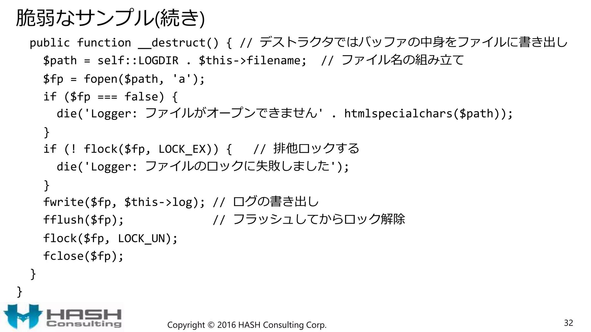 脆弱なサンプル(続き)
public function __destruct() { // デストラクタではバッファの中身をファイルに書き出し
$path = self::LOGDIR . $this->filename; // ファイル名の組み立て
$fp = fopen($path, 'a');
if ($fp === false) {
die('Logger: ファイルがオープンできません' . htmlspecialchars($path));
}
if (! flock($fp, LOCK_EX)) { // 排他ロックする
die('Logger: ファイルのロックに失敗しました');
}
fwrite($fp, $this->log); // ログの書き出し
fflush($fp); // フラッシュしてからロック解除
flock($fp, LOCK_UN);
fclose($fp);
}
}
Copyright © 2016 HASH Consulting Corp. 32
 