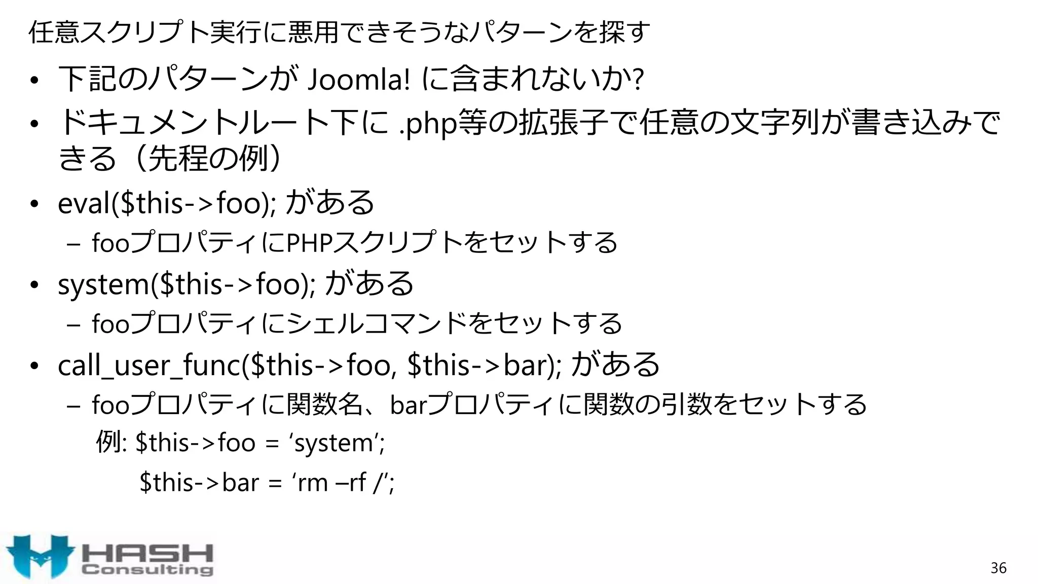 任意スクリプト実行に悪用できそうなパターンを探す
• 下記のパターンが Joomla! に含まれないか?
• ドキュメントルート下に .php等の拡張子で任意の文字列が書き込みで
きる（先程の例）
• eval($this->foo); がある
– fooプロパティにPHPスクリプトをセットする
• system($this->foo); がある
– fooプロパティにシェルコマンドをセットする
• call_user_func($this->foo, $this->bar); がある
– fooプロパティに関数名、barプロパティに関数の引数をセットする
例: $this->foo = ‘system’;
$this->bar = ‘rm –rf /’;
36
 