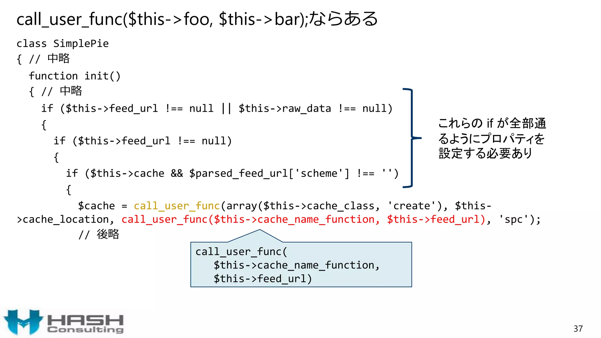 call_user_func($this->foo, $this->bar);ならある
class SimplePie
{ // 中略
function init()
{ // 中略
if ($this->feed_url !== null || $this->raw_data !== null)
{
if ($this->feed_url !== null)
{
if ($this->cache && $parsed_feed_url['scheme'] !== '')
{
$cache = call_user_func(array($this->cache_class, 'create'), $this-
>cache_location, call_user_func($this->cache_name_function, $this->feed_url), 'spc');
// 後略
37
call_user_func(
$this->cache_name_function,
$this->feed_url)
これらの if が全部通
るようにプロパティを
設定する必要あり
 