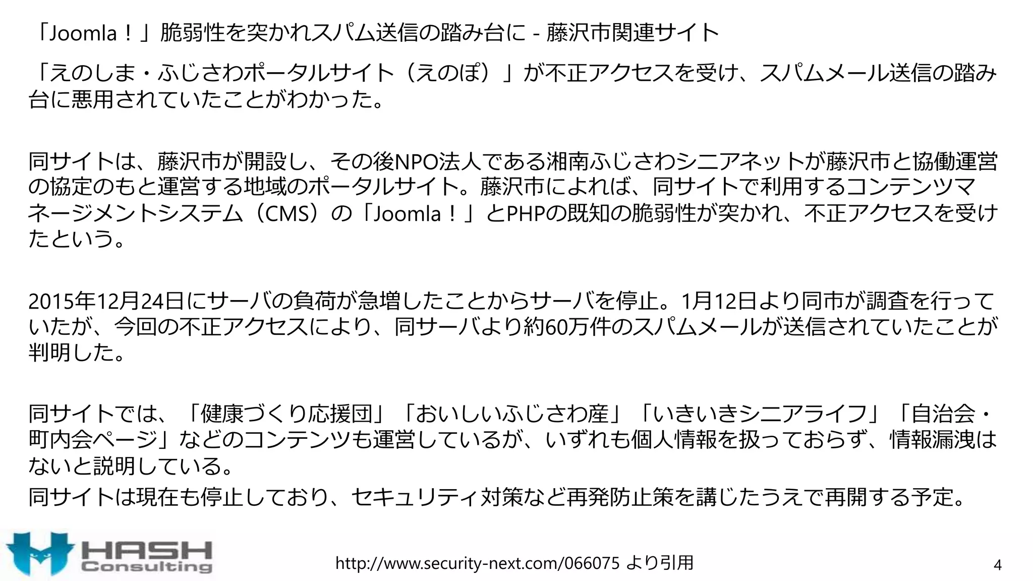 「Joomla！」脆弱性を突かれスパム送信の踏み台に - 藤沢市関連サイト
「えのしま・ふじさわポータルサイト（えのぽ）」が不正アクセスを受け、スパムメール送信の踏み
台に悪用されていたことがわかった。
同サイトは、藤沢市が開設し、その後NPO法人である湘南ふじさわシニアネットが藤沢市と協働運営
の協定のもと運営する地域のポータルサイト。藤沢市によれば、同サイトで利用するコンテンツマ
ネージメントシステム（CMS）の「Joomla！」とPHPの既知の脆弱性が突かれ、不正アクセスを受け
たという。
2015年12月24日にサーバの負荷が急増したことからサーバを停止。1月12日より同市が調査を行って
いたが、今回の不正アクセスにより、同サーバより約60万件のスパムメールが送信されていたことが
判明した。
同サイトでは、「健康づくり応援団」「おいしいふじさわ産」「いきいきシニアライフ」「自治会・
町内会ページ」などのコンテンツも運営しているが、いずれも個人情報を扱っておらず、情報漏洩は
ないと説明している。
同サイトは現在も停止しており、セキュリティ対策など再発防止策を講じたうえで再開する予定。
4http://www.security-next.com/066075 より引用
 