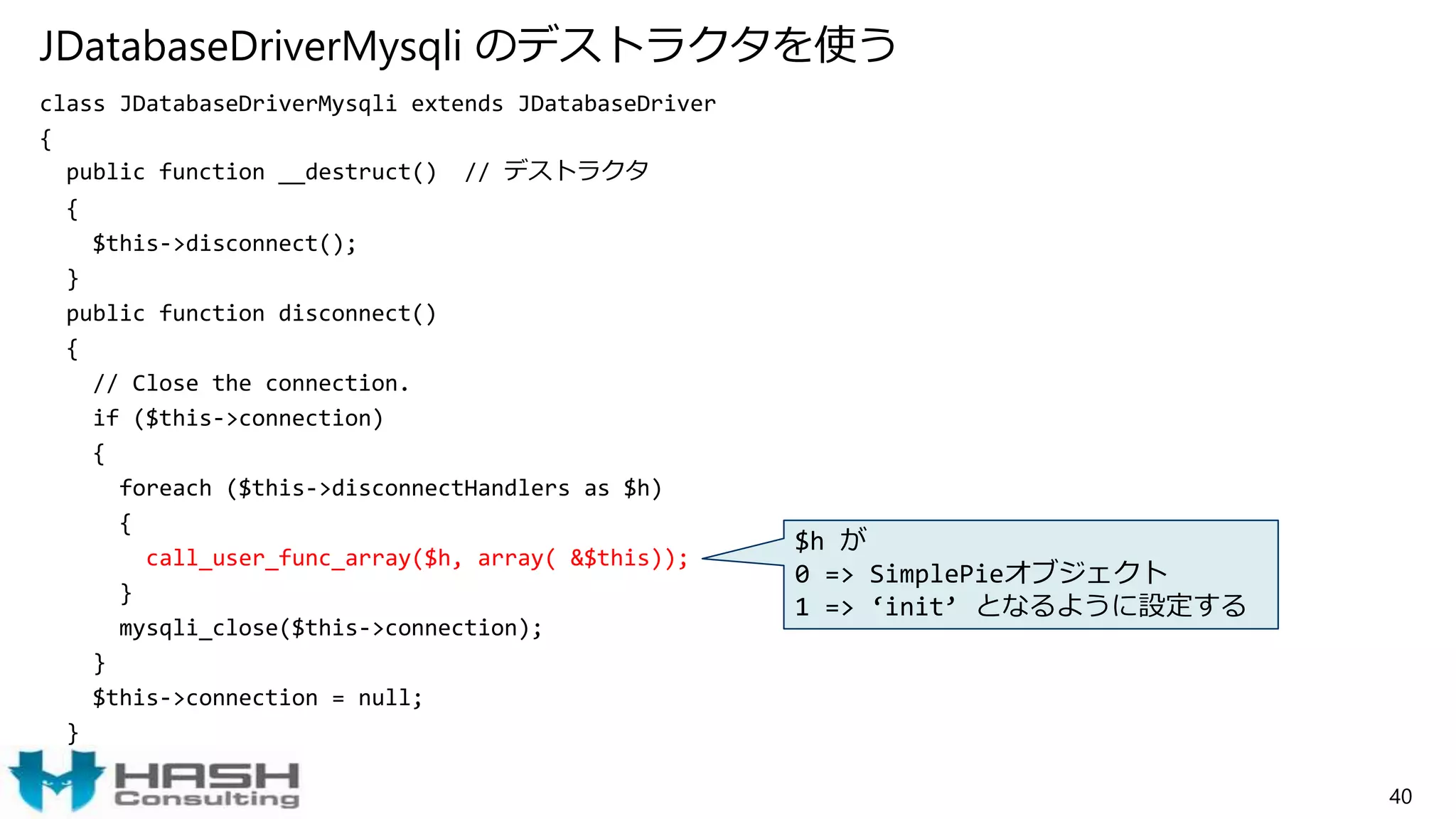 JDatabaseDriverMysqli のデストラクタを使う
class JDatabaseDriverMysqli extends JDatabaseDriver
{
public function __destruct() // デストラクタ
{
$this->disconnect();
}
public function disconnect()
{
// Close the connection.
if ($this->connection)
{
foreach ($this->disconnectHandlers as $h)
{
call_user_func_array($h, array( &$this));
}
mysqli_close($this->connection);
}
$this->connection = null;
}
40
$h が
0 => SimplePieオブジェクト
1 => ‘init’ となるように設定する
 