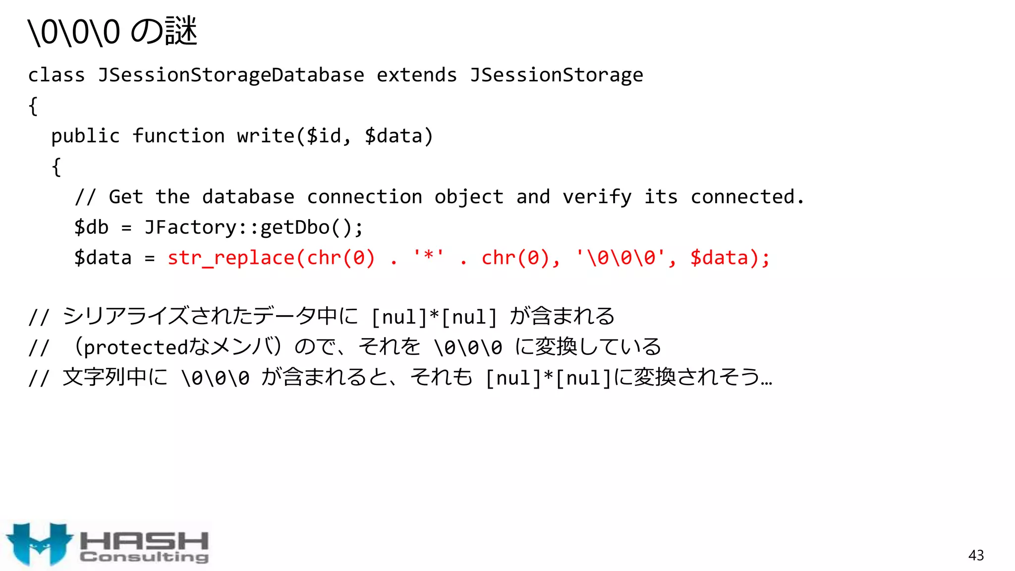 000 の謎
class JSessionStorageDatabase extends JSessionStorage
{
public function write($id, $data)
{
// Get the database connection object and verify its connected.
$db = JFactory::getDbo();
$data = str_replace(chr(0) . '*' . chr(0), '000', $data);
// シリアライズされたデータ中に [nul]*[nul] が含まれる
// （protectedなメンバ）ので、それを 000 に変換している
// 文字列中に 000 が含まれると、それも [nul]*[nul]に変換されそう…
43
 