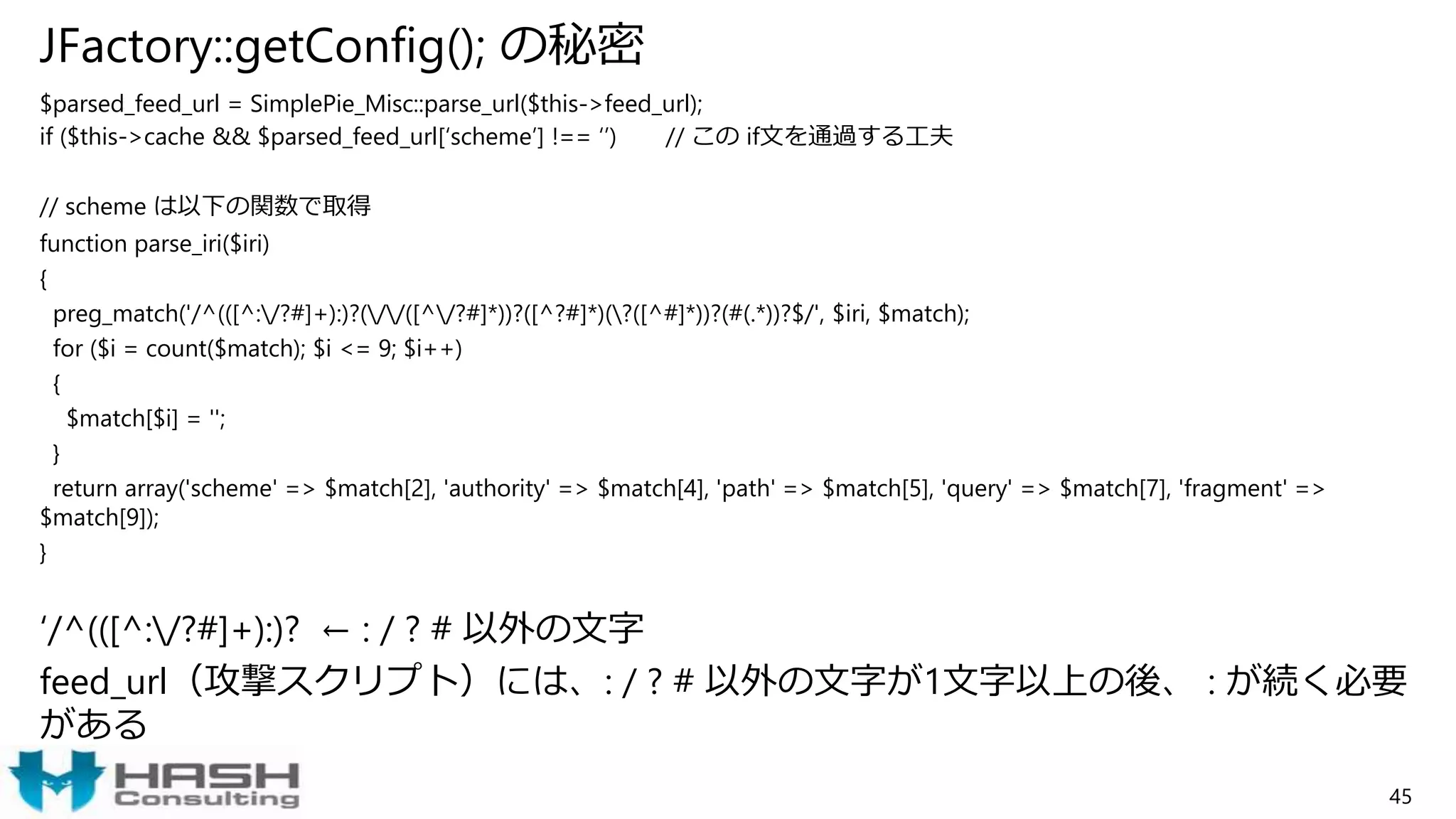 JFactory::getConfig(); の秘密
$parsed_feed_url = SimplePie_Misc::parse_url($this->feed_url);
if ($this->cache && $parsed_feed_url[‘scheme’] !== ‘’) // この if文を通過する工夫
// scheme は以下の関数で取得
function parse_iri($iri)
{
preg_match('/^(([^:/?#]+):)?(//([^/?#]*))?([^?#]*)(?([^#]*))?(#(.*))?$/', $iri, $match);
for ($i = count($match); $i <= 9; $i++)
{
$match[$i] = '';
}
return array('scheme' => $match[2], 'authority' => $match[4], 'path' => $match[5], 'query' => $match[7], 'fragment' =>
$match[9]);
}
‘/^(([^:/?#]+):)? ← : / ? # 以外の文字
feed_url（攻撃スクリプト）には、: / ? # 以外の文字が1文字以上の後、 : が続く必要
がある
45
 