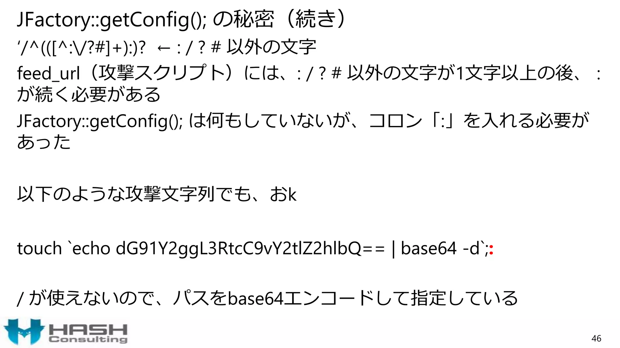 JFactory::getConfig(); の秘密（続き）
‘/^(([^:/?#]+):)? ← : / ? # 以外の文字
feed_url（攻撃スクリプト）には、: / ? # 以外の文字が1文字以上の後、 :
が続く必要がある
JFactory::getConfig(); は何もしていないが、コロン「:」を入れる必要が
あった
以下のような攻撃文字列でも、おk
touch `echo dG91Y2ggL3RtcC9vY2tlZ2hlbQ== | base64 -d`;:
/ が使えないので、パスをbase64エンコードして指定している
46
 