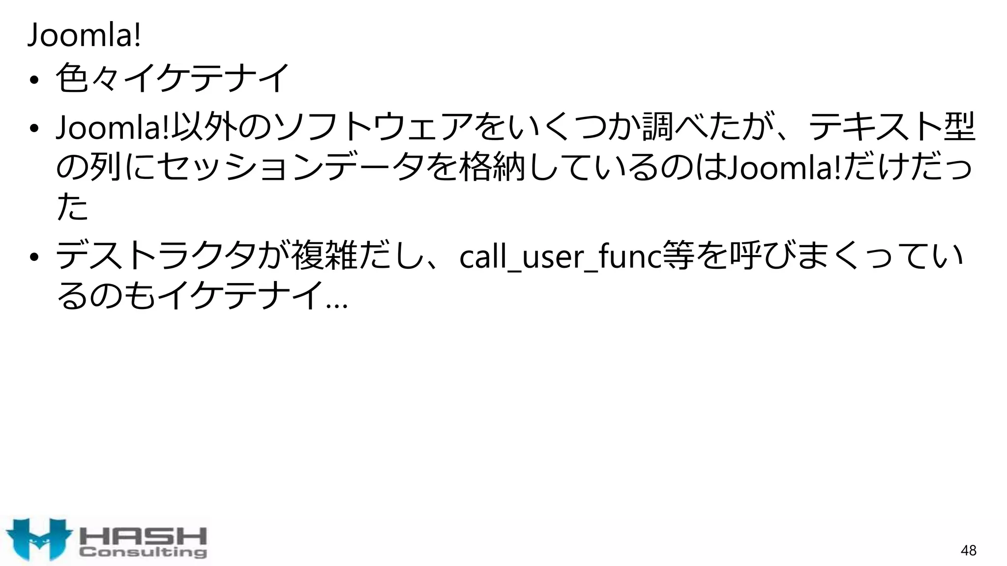 Joomla!
• 色々イケテナイ
• Joomla!以外のソフトウェアをいくつか調べたが、テキスト型
の列にセッションデータを格納しているのはJoomla!だけだっ
た
• デストラクタが複雑だし、call_user_func等を呼びまくってい
るのもイケテナイ…
48
 