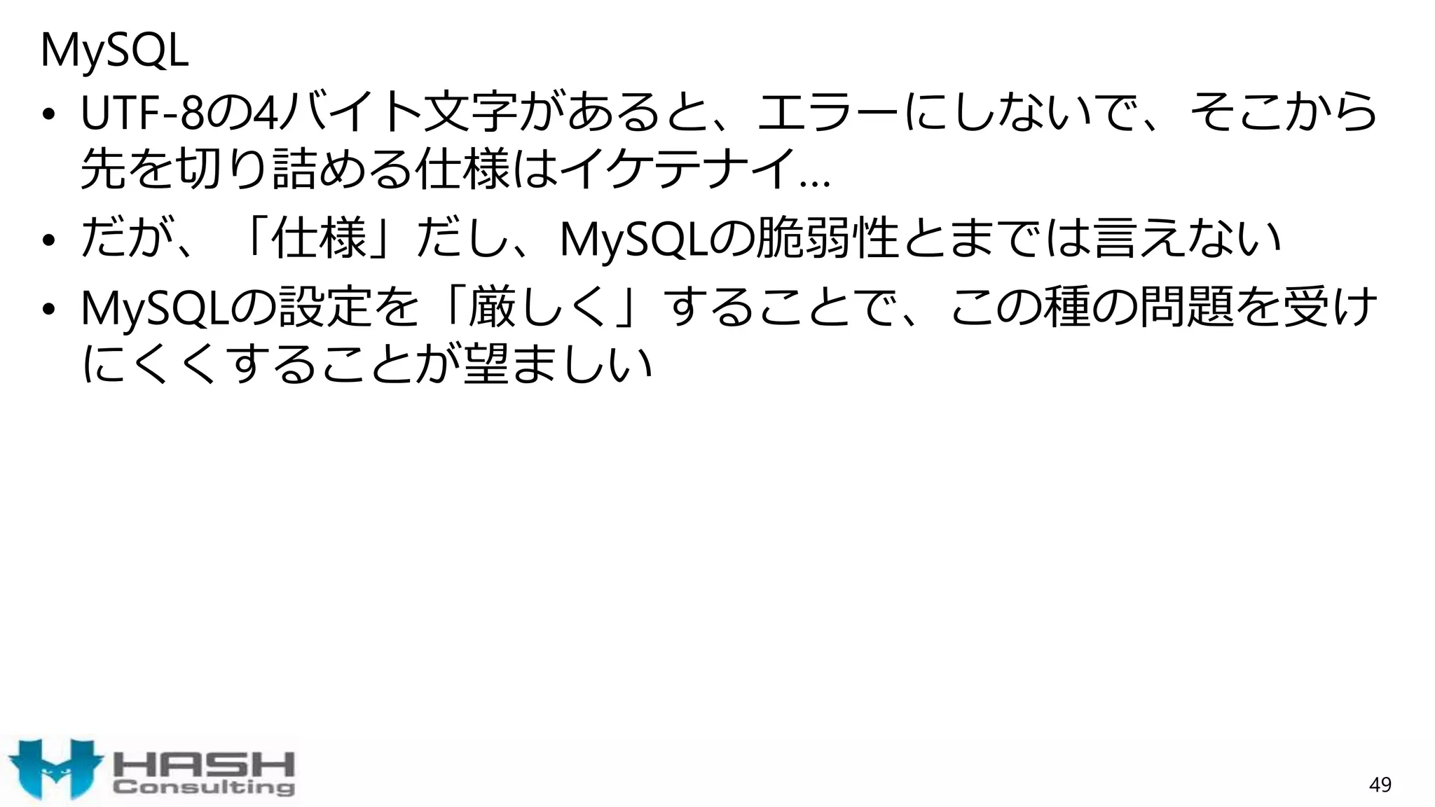 MySQL
• UTF-8の4バイト文字があると、エラーにしないで、そこから
先を切り詰める仕様はイケテナイ…
• だが、「仕様」だし、MySQLの脆弱性とまでは言えない
• MySQLの設定を「厳しく」することで、この種の問題を受け
にくくすることが望ましい
49
 