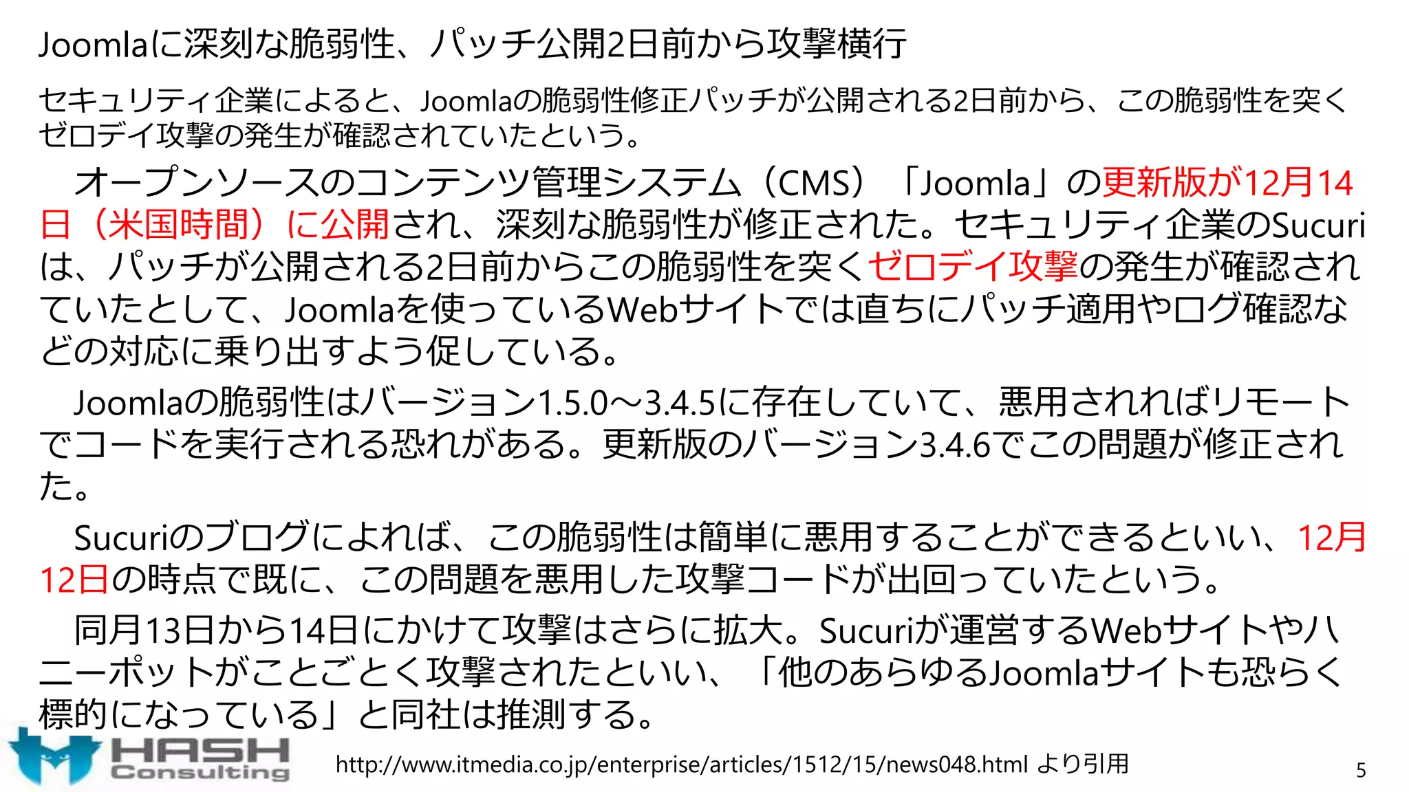 Joomlaに深刻な脆弱性、パッチ公開2日前から攻撃横行
セキュリティ企業によると、Joomlaの脆弱性修正パッチが公開される2日前から、この脆弱性を突く
ゼロデイ攻撃の発生が確認されていたという。
オープンソースのコンテンツ管理システム（CMS）「Joomla」の更新版が12月14
日（米国時間）に公開され、深刻な脆弱性が修正された。セキュリティ企業のSucuri
は、パッチが公開される2日前からこの脆弱性を突くゼロデイ攻撃の発生が確認され
ていたとして、Joomlaを使っているWebサイトでは直ちにパッチ適用やログ確認な
どの対応に乗り出すよう促している。
Joomlaの脆弱性はバージョン1.5.0～3.4.5に存在していて、悪用されればリモート
でコードを実行される恐れがある。更新版のバージョン3.4.6でこの問題が修正され
た。
Sucuriのブログによれば、この脆弱性は簡単に悪用することができるといい、12月
12日の時点で既に、この問題を悪用した攻撃コードが出回っていたという。
同月13日から14日にかけて攻撃はさらに拡大。Sucuriが運営するWebサイトやハ
ニーポットがことごとく攻撃されたといい、「他のあらゆるJoomlaサイトも恐らく
標的になっている」と同社は推測する。
5http://www.itmedia.co.jp/enterprise/articles/1512/15/news048.html より引用
 