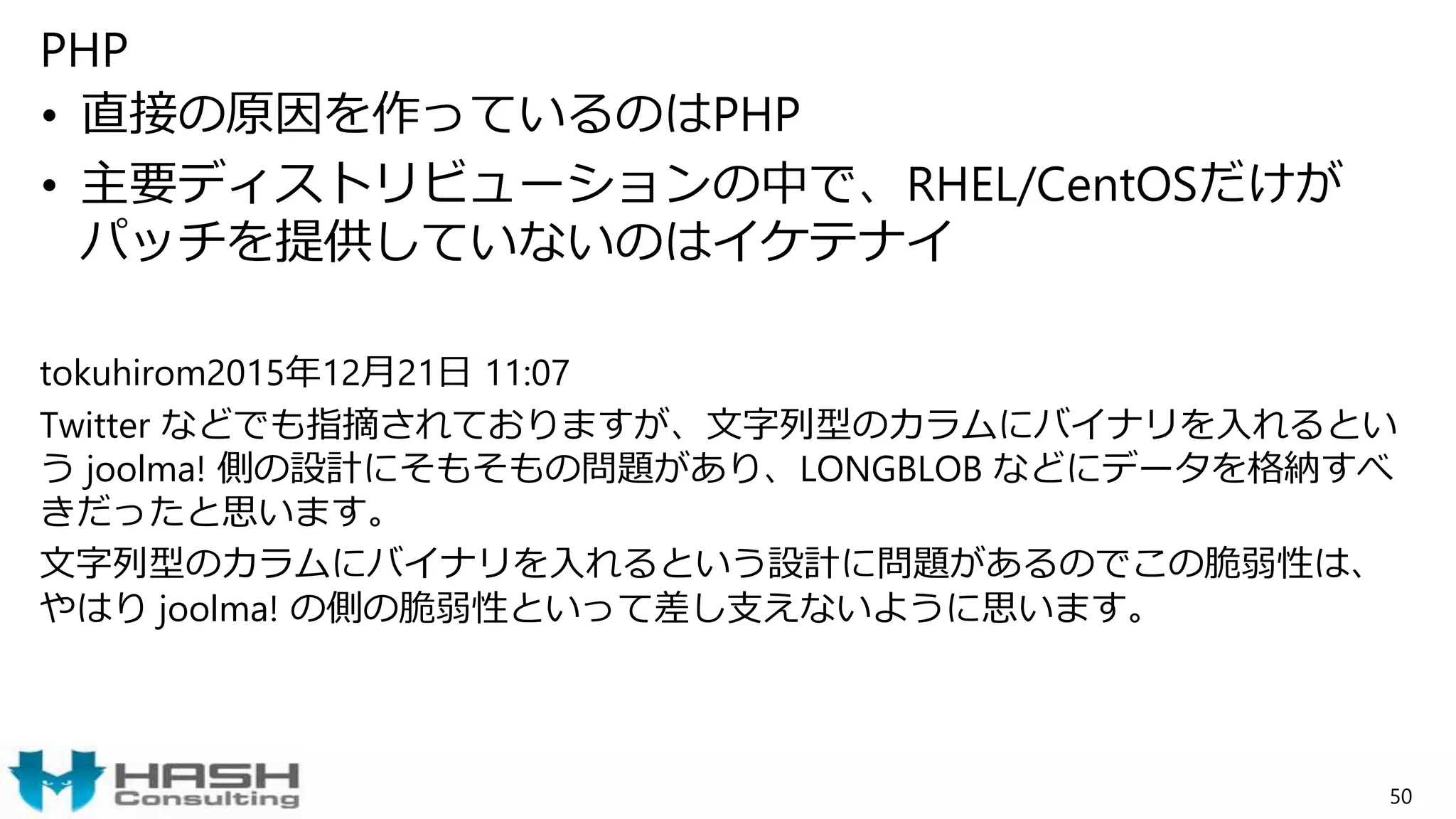 PHP
• 直接の原因を作っているのはPHP
• 主要ディストリビューションの中で、RHEL/CentOSだけが
パッチを提供していないのはイケテナイ
tokuhirom2015年12月21日 11:07
Twitter などでも指摘されておりますが、文字列型のカラムにバイナリを入れるとい
う joolma! 側の設計にそもそもの問題があり、LONGBLOB などにデータを格納すべ
きだったと思います。
文字列型のカラムにバイナリを入れるという設計に問題があるのでこの脆弱性は、
やはり joolma! の側の脆弱性といって差し支えないように思います。
50
 