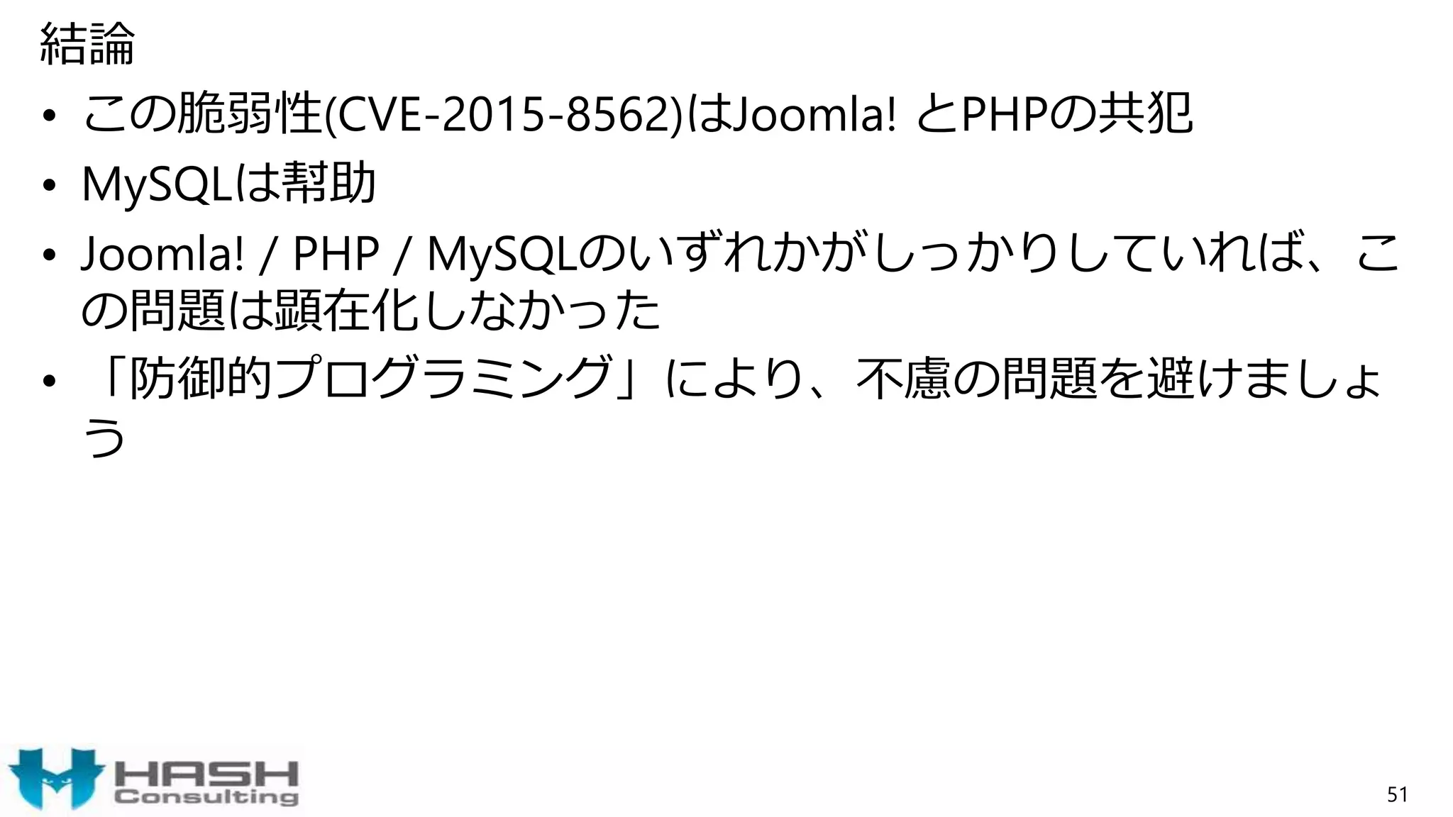 結論
• この脆弱性(CVE-2015-8562)はJoomla! とPHPの共犯
• MySQLは幇助
• Joomla! / PHP / MySQLのいずれかがしっかりしていれば、こ
の問題は顕在化しなかった
• 「防御的プログラミング」により、不慮の問題を避けましょ
う
51
 