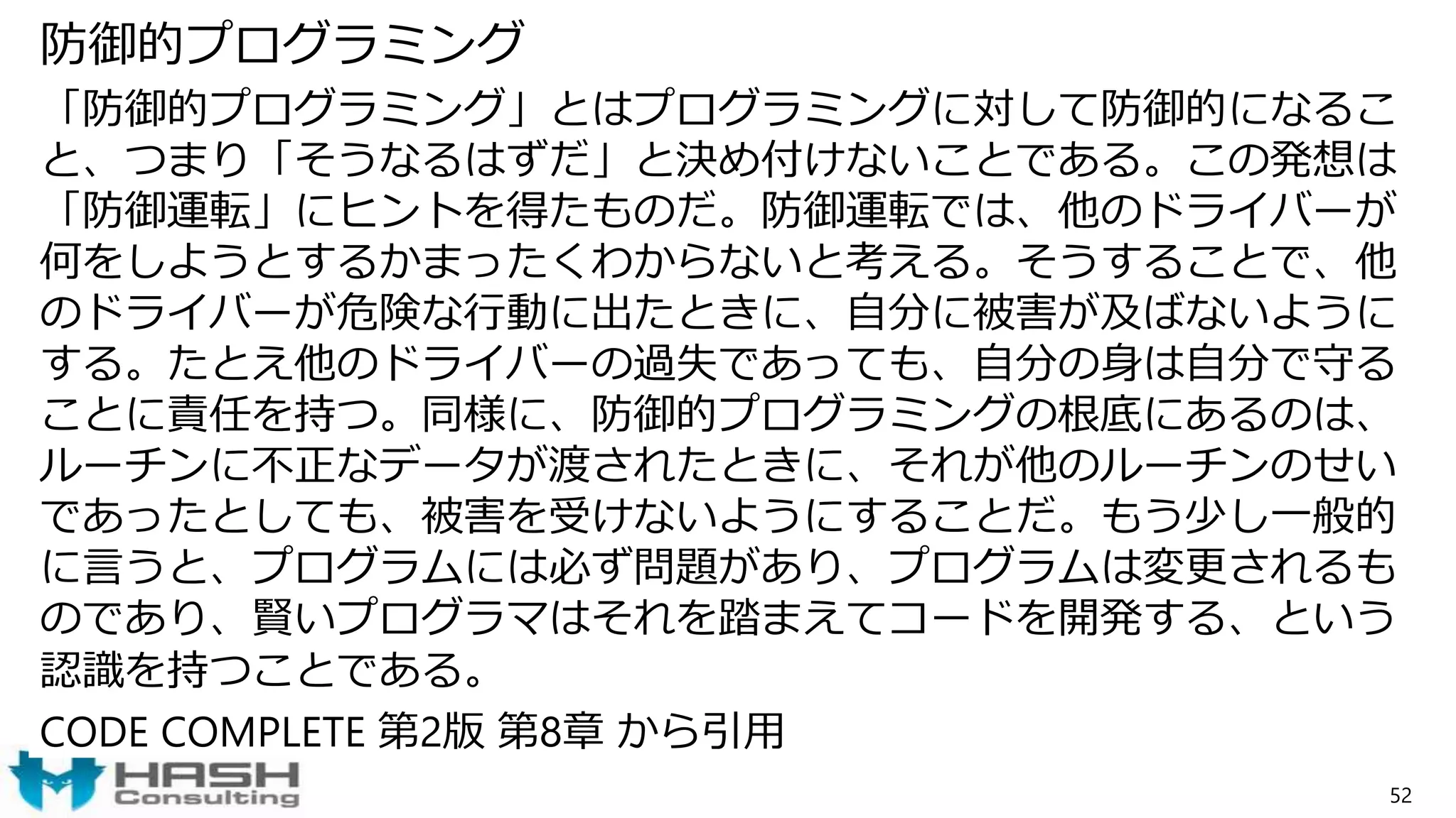 防御的プログラミング
「防御的プログラミング」とはプログラミングに対して防御的になるこ
と、つまり「そうなるはずだ」と決め付けないことである。この発想は
「防御運転」にヒントを得たものだ。防御運転では、他のドライバーが
何をしようとするかまったくわからないと考える。そうすることで、他
のドライバーが危険な行動に出たときに、自分に被害が及ばないように
する。たとえ他のドライバーの過失であっても、自分の身は自分で守る
ことに責任を持つ。同様に、防御的プログラミングの根底にあるのは、
ルーチンに不正なデータが渡されたときに、それが他のルーチンのせい
であったとしても、被害を受けないようにすることだ。もう少し一般的
に言うと、プログラムには必ず問題があり、プログラムは変更されるも
のであり、賢いプログラマはそれを踏まえてコードを開発する、という
認識を持つことである。
CODE COMPLETE 第2版 第8章 から引用
52
 
