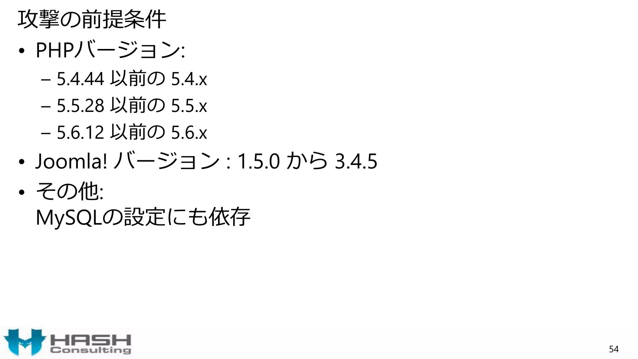 攻撃の前提条件
• PHPバージョン:
– 5.4.44 以前の 5.4.x
– 5.5.28 以前の 5.5.x
– 5.6.12 以前の 5.6.x
• Joomla! バージョン : 1.5.0 から 3.4.5
• その他:
MySQLの設定にも依存
54
 