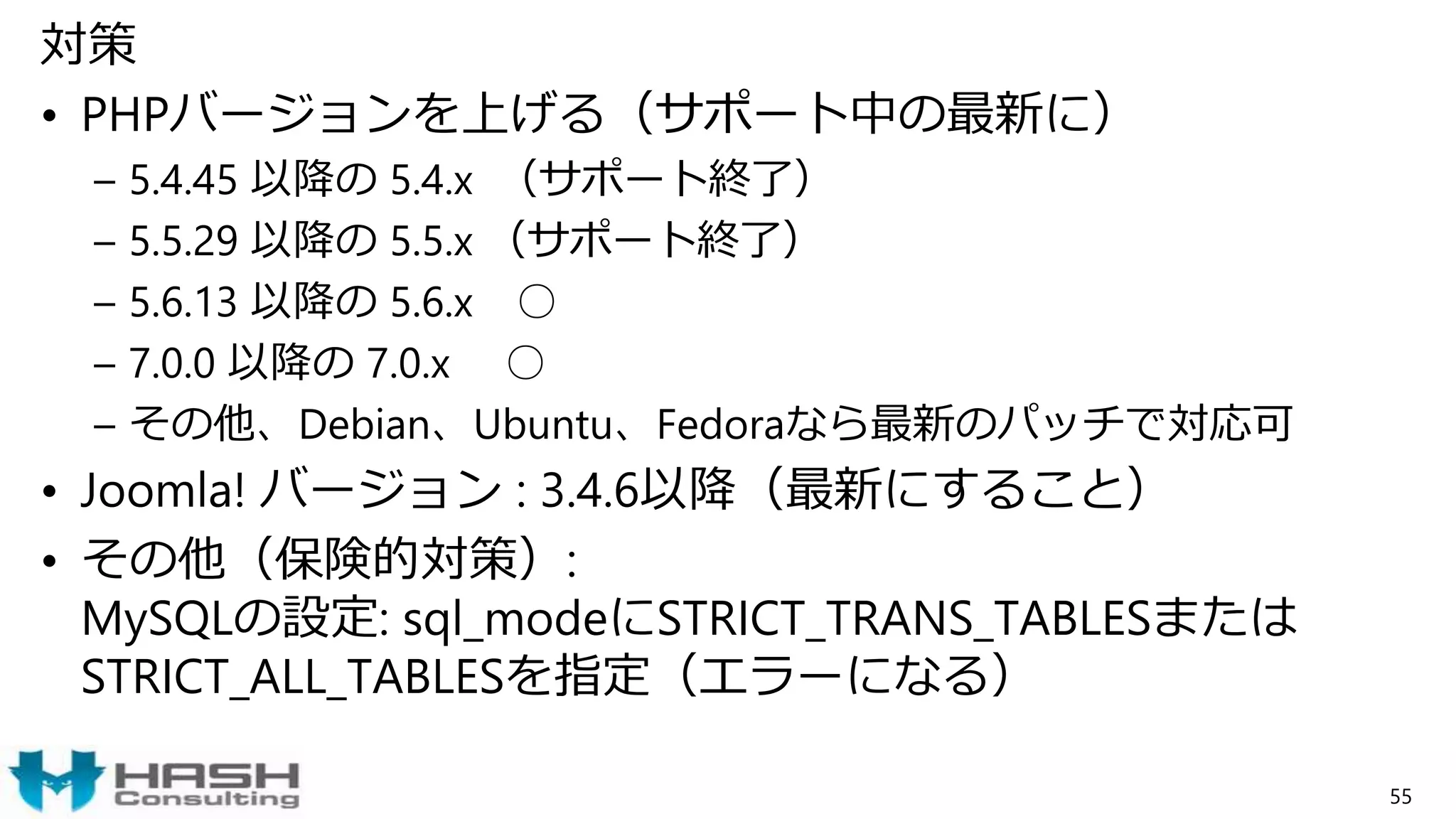 対策
• PHPバージョンを上げる（サポート中の最新に）
– 5.4.45 以降の 5.4.x （サポート終了）
– 5.5.29 以降の 5.5.x （サポート終了）
– 5.6.13 以降の 5.6.x ○
– 7.0.0 以降の 7.0.x ○
– その他、Debian、Ubuntu、Fedoraなら最新のパッチで対応可
• Joomla! バージョン : 3.4.6以降（最新にすること）
• その他（保険的対策）:
MySQLの設定: sql_modeにSTRICT_TRANS_TABLESまたは
STRICT_ALL_TABLESを指定（エラーになる）
55
 