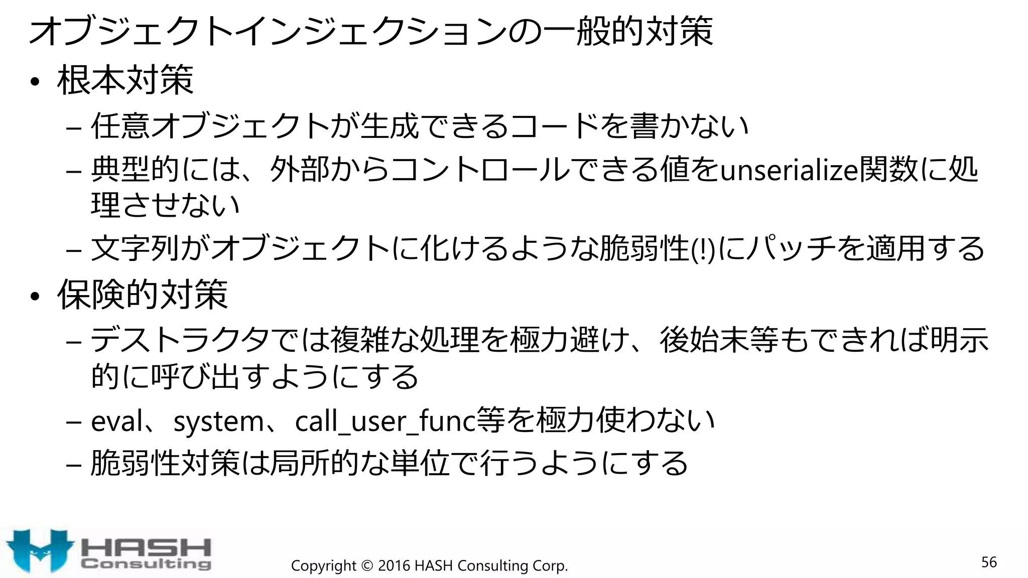 オブジェクトインジェクションの一般的対策
• 根本対策
– 任意オブジェクトが生成できるコードを書かない
– 典型的には、外部からコントロールできる値をunserialize関数に処
理させない
– 文字列がオブジェクトに化けるような脆弱性(!)にパッチを適用する
• 保険的対策
– デストラクタでは複雑な処理を極力避け、後始末等もできれば明示
的に呼び出すようにする
– eval、system、call_user_func等を極力使わない
– 脆弱性対策は局所的な単位で行うようにする
Copyright © 2016 HASH Consulting Corp. 56
 