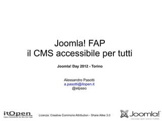 Joomla! FAP
il CMS accessibile per tutti
                 Joomla! Day 2012 - Torino


                      Alessandro Pasotti
                      a.pasotti@itopen.it
                          @elpaso




   Licenza: Creative Commons Attribution - Share Alike 3.0
 