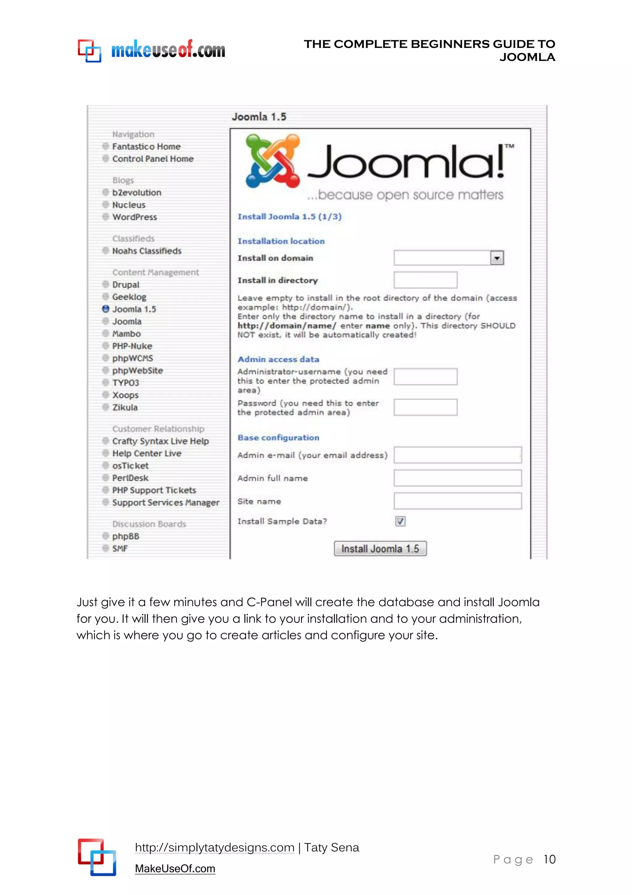 THE COMPLETE BEGINNERS GUIDE TO
JOOMLA

Just give it a few minutes and C-Panel will create the database and install Joomla
for you. It will then give you a link to your installation and to your administration,
which is where you go to create articles and configure your site.

http://simplytatydesigns.com | Taty Sena
MakeUseOf.com

P a g e 10

 