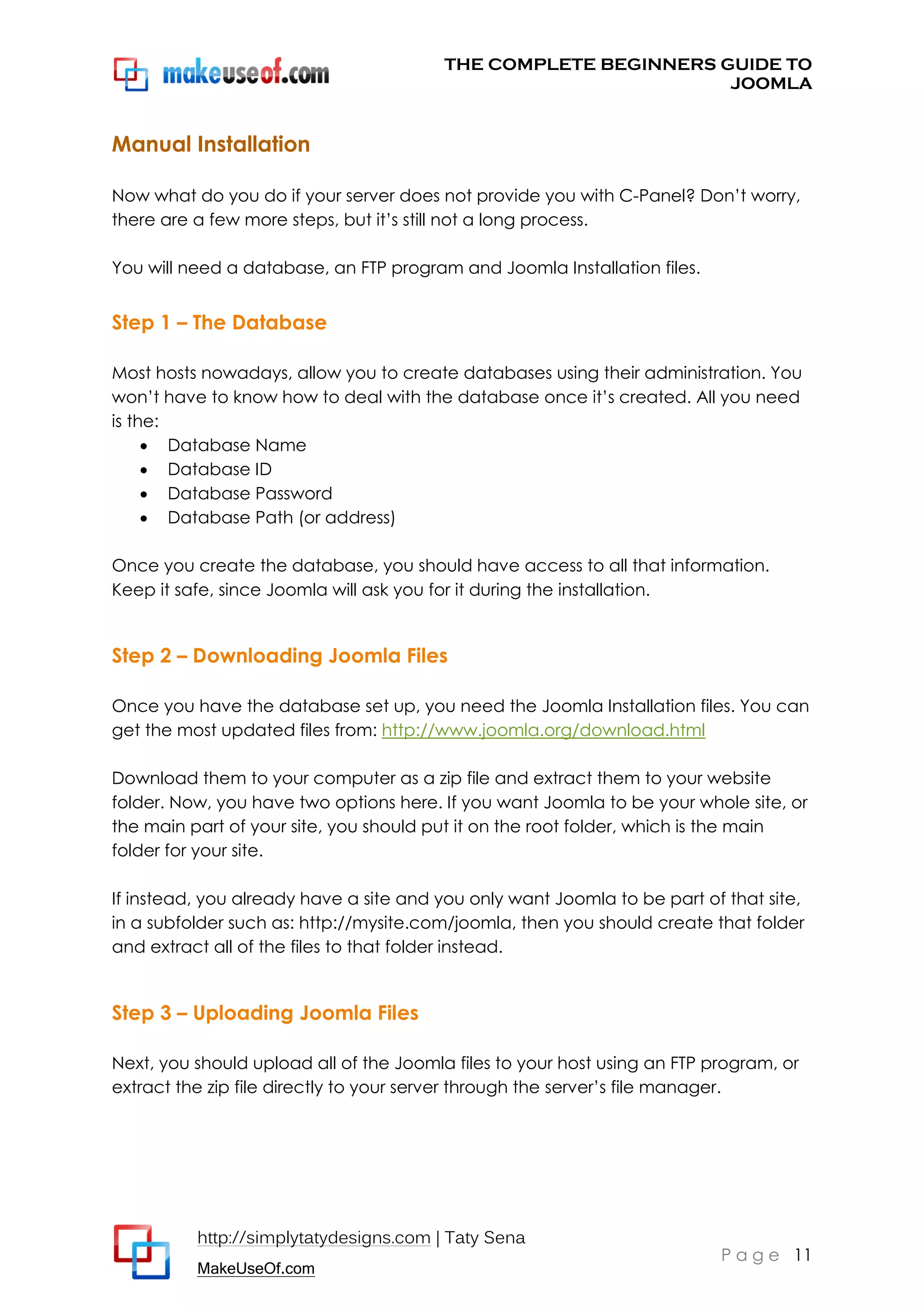 THE COMPLETE BEGINNERS GUIDE TO
JOOMLA

Manual Installation
Now what do you do if your server does not provide you with C-Panel? Don’t worry,
there are a few more steps, but it’s still not a long process.
You will need a database, an FTP program and Joomla Installation files.

Step 1 – The Database
Most hosts nowadays, allow you to create databases using their administration. You
won’t have to know how to deal with the database once it’s created. All you need
is the:
 Database Name
 Database ID
 Database Password
 Database Path (or address)
Once you create the database, you should have access to all that information.
Keep it safe, since Joomla will ask you for it during the installation.

Step 2 – Downloading Joomla Files
Once you have the database set up, you need the Joomla Installation files. You can
get the most updated files from: http://www.joomla.org/download.html
Download them to your computer as a zip file and extract them to your website
folder. Now, you have two options here. If you want Joomla to be your whole site, or
the main part of your site, you should put it on the root folder, which is the main
folder for your site.
If instead, you already have a site and you only want Joomla to be part of that site,
in a subfolder such as: http://mysite.com/joomla, then you should create that folder
and extract all of the files to that folder instead.

Step 3 – Uploading Joomla Files
Next, you should upload all of the Joomla files to your host using an FTP program, or
extract the zip file directly to your server through the server’s file manager.

http://simplytatydesigns.com | Taty Sena
MakeUseOf.com

P a g e 11

 